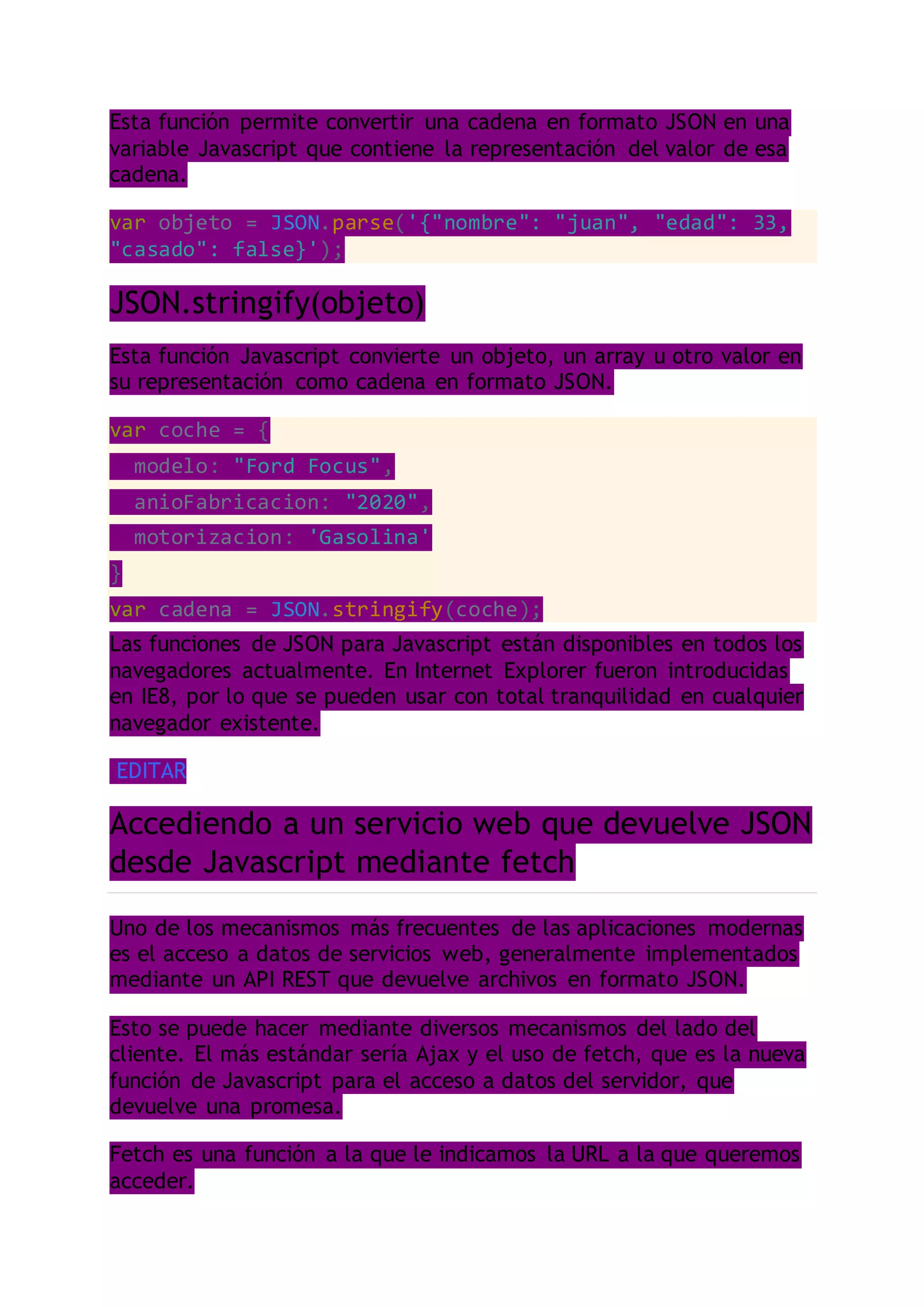 Esta función permite convertir una cadena en formato JSON en una
variable Javascript que contiene la representación del valor de esa
cadena.
var objeto = JSON.parse('{"nombre": "juan", "edad": 33,
"casado": false}');
JSON.stringify(objeto)
Esta función Javascript convierte un objeto, un array u otro valor en
su representación como cadena en formato JSON.
var coche = {
modelo: "Ford Focus",
anioFabricacion: "2020",
motorizacion: 'Gasolina'
}
var cadena = JSON.stringify(coche);
Las funciones de JSON para Javascript están disponibles en todos los
navegadores actualmente. En Internet Explorer fueron introducidas
en IE8, por lo que se pueden usar con total tranquilidad en cualquier
navegador existente.
EDITAR
Accediendo a un servicio web que devuelve JSON
desde Javascript mediante fetch
Uno de los mecanismos más frecuentes de las aplicaciones modernas
es el acceso a datos de servicios web, generalmente implementados
mediante un API REST que devuelve archivos en formato JSON.
Esto se puede hacer mediante diversos mecanismos del lado del
cliente. El más estándar sería Ajax y el uso de fetch, que es la nueva
función de Javascript para el acceso a datos del servidor, que
devuelve una promesa.
Fetch es una función a la que le indicamos la URL a la que queremos
acceder.
 