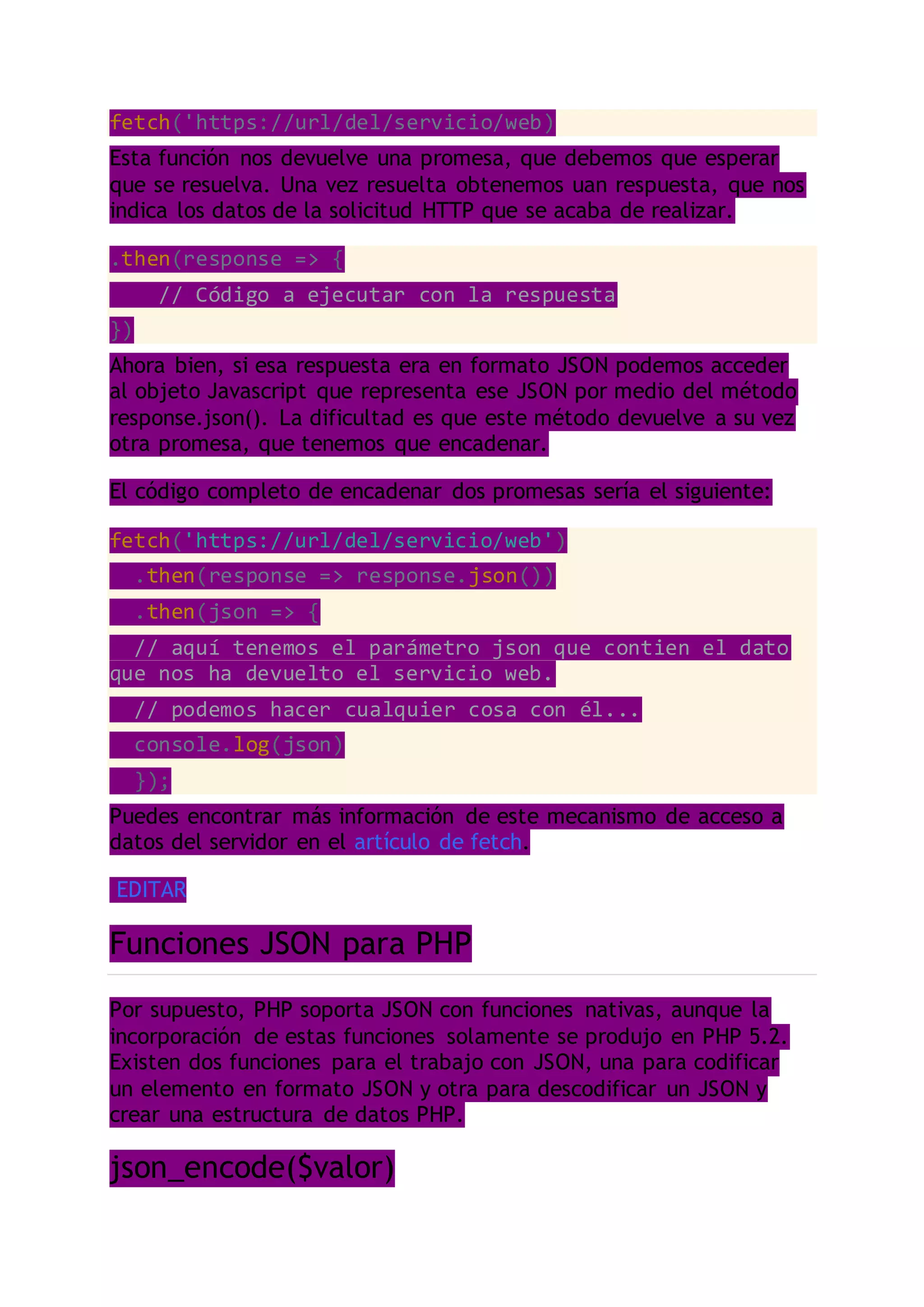 fetch('https://url/del/servicio/web)
Esta función nos devuelve una promesa, que debemos que esperar
que se resuelva. Una vez resuelta obtenemos uan respuesta, que nos
indica los datos de la solicitud HTTP que se acaba de realizar.
.then(response => {
// Código a ejecutar con la respuesta
})
Ahora bien, si esa respuesta era en formato JSON podemos acceder
al objeto Javascript que representa ese JSON por medio del método
response.json(). La dificultad es que este método devuelve a su vez
otra promesa, que tenemos que encadenar.
El código completo de encadenar dos promesas sería el siguiente:
fetch('https://url/del/servicio/web')
.then(response => response.json())
.then(json => {
// aquí tenemos el parámetro json que contien el dato
que nos ha devuelto el servicio web.
// podemos hacer cualquier cosa con él...
console.log(json)
});
Puedes encontrar más información de este mecanismo de acceso a
datos del servidor en el artículo de fetch.
EDITAR
Funciones JSON para PHP
Por supuesto, PHP soporta JSON con funciones nativas, aunque la
incorporación de estas funciones solamente se produjo en PHP 5.2.
Existen dos funciones para el trabajo con JSON, una para codificar
un elemento en formato JSON y otra para descodificar un JSON y
crear una estructura de datos PHP.
json_encode($valor)
 