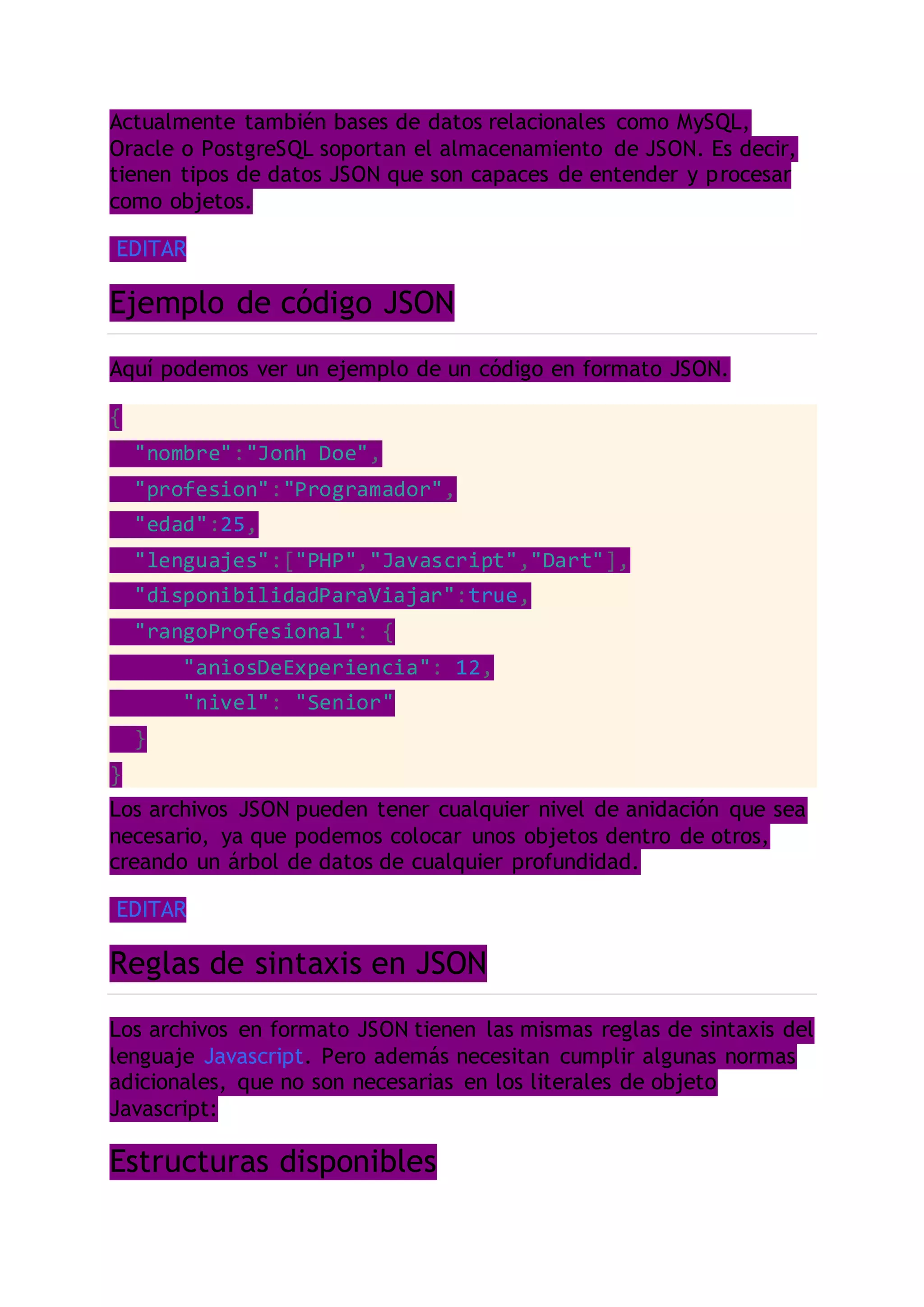 Actualmente también bases de datos relacionales como MySQL,
Oracle o PostgreSQL soportan el almacenamiento de JSON. Es decir,
tienen tipos de datos JSON que son capaces de entender y procesar
como objetos.
EDITAR
Ejemplo de código JSON
Aquí podemos ver un ejemplo de un código en formato JSON.
{
"nombre":"Jonh Doe",
"profesion":"Programador",
"edad":25,
"lenguajes":["PHP","Javascript","Dart"],
"disponibilidadParaViajar":true,
"rangoProfesional": {
"aniosDeExperiencia": 12,
"nivel": "Senior"
}
}
Los archivos JSON pueden tener cualquier nivel de anidación que sea
necesario, ya que podemos colocar unos objetos dentro de otros,
creando un árbol de datos de cualquier profundidad.
EDITAR
Reglas de sintaxis en JSON
Los archivos en formato JSON tienen las mismas reglas de sintaxis del
lenguaje Javascript. Pero además necesitan cumplir algunas normas
adicionales, que no son necesarias en los literales de objeto
Javascript:
Estructuras disponibles
 