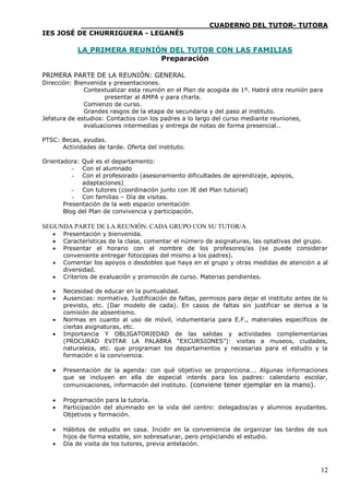 ____________________________CUADERNO DEL TUTOR- TUTORA
IES JOSÉ DE CHURRIGUERA - LEGANÉS

            LA PRIMERA REUNIÓN DEL TUTOR CON LAS FAMILIAS
                             Preparación

PRIMERA PARTE DE LA REUNIÓN: GENERAL
Dirección: Bienvenida y presentaciones.
              Contextualizar esta reunión en el Plan de acogida de 1º. Habrá otra reunión para
                     presentar al AMPA y para charla.
              Comienzo de curso.
              Grandes rasgos de la etapa de secundaria y del paso al instituto.
Jefatura de estudios: Contactos con los padres a lo largo del curso mediante reuniones,
              evaluaciones intermedias y entrega de notas de forma presencial..

PTSC: Becas, ayudas.
      Actividades de tarde. Oferta del instituto.

Orientadora: Qué es el departamento:
          - Con el alumnado
          - Con el profesorado (asesoramiento dificultades de aprendizaje, apoyos,
             adaptaciones)
          - Con tutores (coordinación junto con JE del Plan tutorial)
          - Con familias – Día de visitas.
       Presentación de la web espacio orientación
       Blog del Plan de convivencia y participación.

SEGUNDA PARTE DE LA REUNIÓN: CADA GRUPO CON SU TUTOR/A
      Presentación y bienvenida.
      Características de la clase, comentar el número de asignaturas, las optativas del grupo.
      Presentar el horario con el nombre de los profesores/as (se puede considerar
       conveniente entregar fotocopias del mismo a los padres).
      Comentar los apoyos o desdobles que haya en el grupo y otras medidas de atención a al
       diversidad.
      Criterios de evaluación y promoción de curso. Materias pendientes.

      Necesidad de educar en la puntualidad.
      Ausencias: normativa. Justificación de faltas, permisos para dejar el instituto antes de lo
       previsto, etc. (Dar modelo de cada). En casos de faltas sin justificar se deriva a la
       comisión de absentismo.
      Normas en cuanto al uso de móvil, indumentaria para E.F., materiales específicos de
       ciertas asignaturas, etc.
      Importancia Y OBLIGATORIEDAD de las salidas y actividades complementarias
       (PROCURAD EVITAR LA PALABRA “EXCURSIONES”): visitas a museos, ciudades,
       naturaleza, etc. que programan los departamentos y necesarias para el estudio y la
       formación o la convivencia.

      Presentación de la agenda: con qué objetivo se proporciona…. Algunas informaciones
       que se incluyen en ella de especial interés para los padres: calendario escolar,
       comunicaciones, información del instituto. (conviene tener ejemplar en la mano).

      Programación para la tutoría.
      Participación del alumnado en la vida del centro: delegados/as y alumnos ayudantes.
       Objetivos y formación.

      Hábitos de estudio en casa. Incidir en la conveniencia de organizar las tardes de sus
       hijos de forma estable, sin sobresaturar, pero propiciando el estudio.
      Día de visita de los tutores, previa antelación.



                                                                                               12
 