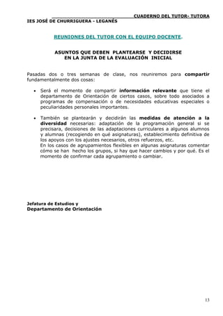 ____________________________CUADERNO DEL TUTOR- TUTORA
IES JOSÉ DE CHURRIGUERA - LEGANÉS


           REUNIONES DEL TUTOR CON EL EQUIPO DOCENTE.


            ASUNTOS QUE DEBEN PLANTEARSE Y DECIDIRSE
               EN LA JUNTA DE LA EVALUACIÓN INICIAL


Pasadas dos o tres semanas de clase, nos reuniremos para compartir
fundamentalmente dos cosas:

     Será el momento de compartir información relevante que tiene el
      departamento de Orientación de ciertos casos, sobre todo asociados a
      programas de compensación o de necesidades educativas especiales o
      peculiaridades personales importantes.

     También se plantearán y decidirán las medidas de atención a la
      diversidad necesarias: adaptación de la programación general si se
      precisara, decisiones de las adaptaciones curriculares a algunos alumnos
      y alumnas (recogiendo en qué asignaturas), establecimiento definitiva de
      los apoyos con los ajustes necesarios, otros refuerzos, etc.
      En los casos de agrupamientos flexibles en algunas asignaturas comentar
      cómo se han hecho los grupos, si hay que hacer cambios y por qué. Es el
      momento de confirmar cada agrupamiento o cambiar.




Jefatura de Estudios y
Departamento de Orientación




                                                                            13
 