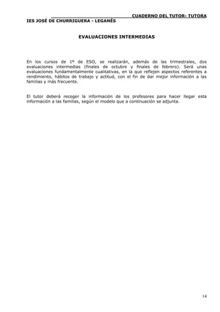 ____________________________CUADERNO DEL TUTOR- TUTORA
IES JOSÉ DE CHURRIGUERA - LEGANÉS


                        EVALUACIONES INTERMEDIAS




En los cursos de 1º de ESO, se realizarán, además de las trimestrales, dos
evaluaciones intermedias (finales de octubre y finales de febrero). Será unas
evaluaciones fundamentalmente cualitativas, en la que reflejen aspectos referentes a
rendimiento, hábitos de trabajo y actitud, con el fin de dar mejor información a las
familias y más frecuente.


El tutor deberá recoger la información de los profesores para hacer llegar esta
información a las familias, según el modelo que a continuación se adjunta.




                                                                                 14
 
