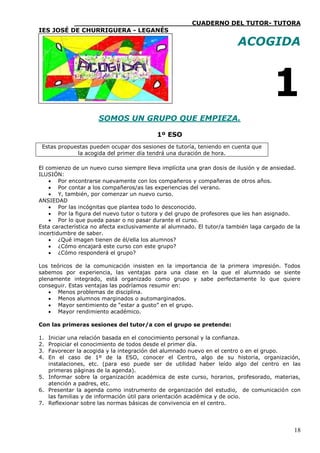 ____________________________CUADERNO DEL TUTOR- TUTORA
IES JOSÉ DE CHURRIGUERA - LEGANÉS

                                                                        ACOGIDA



                                                                                     1
                     SOMOS UN GRUPO QUE EMPIEZA.

                                           1º ESO
 Estas propuestas pueden ocupar dos sesiones de tutoría, teniendo en cuenta que
             la acogida del primer día tendrá una duración de hora.

El comienzo de un nuevo curso siempre lleva implícita una gran dosis de ilusión y de ansiedad.
ILUSIÓN:
     Por encontrarse nuevamente con los compañeros y compañeras de otros años.
     Por contar a los compañeros/as las experiencias del verano.
     Y, también, por comenzar un nuevo curso.
ANSIEDAD
     Por las incógnitas que plantea todo lo desconocido.
     Por la figura del nuevo tutor o tutora y del grupo de profesores que les han asignado.
     Por lo que pueda pasar o no pasar durante el curso.
Esta característica no afecta exclusivamente al alumnado. El tutor/a también laga cargado de la
incertidumbre de saber.
     ¿Qué imagen tienen de él/ella los alumnos?
     ¿Cómo encajará este curso con este grupo?
     ¿Cómo responderá el grupo?

Los teóricos de la comunicación insisten en la importancia de la primera impresión. Todos
sabemos por experiencia, las ventajas para una clase en la que el alumnado se siente
plenamente integrado, está organizado como grupo y sabe perfectamente lo que quiere
conseguir. Estas ventajas las podríamos resumir en:
    Menos problemas de disciplina.
    Menos alumnos marginados o automarginados.
    Mayor sentimiento de “estar a gusto” en el grupo.
    Mayor rendimiento académico.

Con las primeras sesiones del tutor/a con el grupo se pretende:

1. Iniciar una relación basada en el conocimiento personal y la confianza.
2. Propiciar el conocimiento de todos desde el primer día.
3. Favorecer la acogida y la integración del alumnado nuevo en el centro o en el grupo.
4. En el caso de 1º de la ESO, conocer el Centro, algo de su historia, organización,
   instalaciones, etc. (para eso puede ser de utilidad haber leído algo del centro en las
   primeras páginas de la agenda).
5. Informar sobre la organización académica de este curso, horarios, profesorado, materias,
   atención a padres, etc.
6. Presentar la agenda como instrumento de organización del estudio, de comunicación con
   las familias y de información útil para orientación académica y de ocio.
7. Reflexionar sobre las normas básicas de convivencia en el centro.




                                                                                            18
 