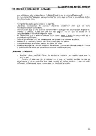 ____________________________CUADERNO DEL TUTOR- TUTORA
IES JOSÉ DE CHURRIGUERA - LEGANÉS


      que utilizarán, etc. Lo apuntan ya (a lápiz el horario por si hay modificaciones).
      Se mencionan los “apoyos o agrupamientos” de forma que no hiera la sensibilidad de los
      beneficiarios de ellos.


  -   Completar los datos personales en la agenda.
  -   ¿Quiénes confeccionan la agenda? ¿Quiénes colaboran? ¿Por qué se llama
      “medioambiental? Comentarlo.
  -   Incidencia de que es una esencial herramienta de trabajo y de organización. Explicar su
      manejo y utilidad. Puede ser útil leer las páginas en las que se Incide en la
      obligatoriedad de tenerla siempre en clase.
  -   Es importante que la familia también le de valor. Pedir la firma de los padres de la
      página correspondiente.
  -   Indicar que lean en casa los apartados en los que se da a conocer el centro.
  -   Presentar el calendario escolar para que lo conozcan sus padres
  -   Apuntar el día de atención a padres por parte del tutor.
  -   Enseñar las hojas de comunicación con las familias. (Obviar las autorizaciones de salidas
      y justificación de faltas, ya que el instituto tiene modelos propios).

Normas y convivencia:

      -   Explicar cómo justificar faltas de asistencia (repartir un modelo para que lo
          conozcan).
      -     Conocer el apartado de la agenda en el que se recogen ciertas normas de
      convivencia, y otros acuerdos que haya tomado el equipo docente y que no están
      reflejados en la agenda y que tengan que ver con la convivencia.




                                                                                            20
 