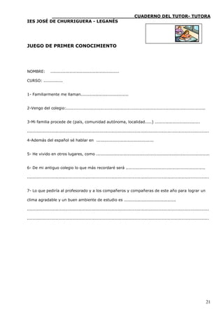 ____________________________CUADERNO DEL TUTOR- TUTORA
IES JOSÉ DE CHURRIGUERA - LEGANÉS




JUEGO DE PRIMER CONOCIMIENTO




NOMBRE:          ..................................................

CURSO: ..............


1- Familiarmente me llaman...................................


2-Vengo del colegio:......................................................................................................


3-Mi familia procede de (país, comunidad autónoma, localidad.....) .................................

.....................................................................................................................................

4-Además del español sé hablar en ..........................................


5- He vivido en otros lugares, como ...................................................................................


6- De mi antiguo colegio lo que más recordaré será ..........................................................

.....................................................................................................................................


7- Lo que pediría al profesorado y a los compañeros y compañeras de este año para lograr un

clima agradable y un buen ambiente de estudio es ......................................

.....................................................................................................................................

.....................................................................................................................................




                                                                                                                                  21
 