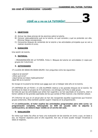 ____________________________CUADERNO DEL TUTOR- TUTORA
IES JOSÉ DE CHURRIGUERA - LEGANÉS




                  ¿QUÉ es y no es LA TUTORÍA?                                       3
   1. OBJETIVOS

   A) Activar las ideas previas de los alumnos sobre la tutoría.
   B) Conocer adecuadamente qué es la tutoría, en qué consiste y qué se pretende con ella.
      Eliminar falsas concepciones.
   C) Conocerlos bloques de contenido de la tutoría y las actividades principales que se van a
      realizar durante el curso.

   2. DURACIÓN

Una sesión de tutoría.

   3. MATERIAL

   - PROGRAMACIÓN DE LA TUTORÍA. Ficha 1: Bloques de tutoría sin actividades (1 copia por
   grupos de 4 alumnos)

   4. ACTIVIDADES

1º) LLUVIA DE IDEAS EN GRAN GRUPO: Con preguntas como las siguientes:

-¿Qué es la tutoría?
-¿Para qué sirve?
-¿Qué temas se tratan habitualmente?
¿Qué NO es la tutoría?

Se recoge en la pizarra los temas que creen que van a trabajar este año en la tutoría.

2º) ENTREGA DE LA FICHA 1 A LOS ALUMNOS relativa a los grandes bloques de la tutoría: Se
constituye la clase en grupos de 4-5 personas y se entrega una Ficha a cada grupo.
Se trata de que las actividades que antes han sugerido y se han apuntado en la pizarra, vean si
tienen cabida en los grandes apartados de los que consta el Plan tutorial y las intenten colocar.

3º) Informar de que en el actual plan se han ido recogiendo aquellas sugerencias que hicieron
grupos anteriores. Ellos también podrán sugerir mejoras en la programación.

4º) A continuación, el tutor explica las actividades programadas para este curso. La
programación completa, fotocopiada en DIN A3 (puede valer la adjunta a
continuación), se deberá dejar visible en el corcho del aula.

   5. EVALUACIÓN

Se indica que todos los años se hace una evaluación de las tutorías en Junio y que, en base a
eso, se mejoran aspectos para el año siguiente. Aún así, el tutor puede recoger iniciativas o
ideas al respecto.




                                                                                              23
 
