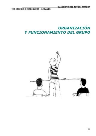 ____________________________CUADERNO DEL TUTOR- TUTORA
IES JOSÉ DE CHURRIGUERA - LEGANÉS


                                                               
                                                               
                       ORGANIZACIÓN
          Y FUNCIONAMIENTO DEL GRUPO                           
                                                               
                                                               




                                                               
                                                               
                                                               


                                                              26
 