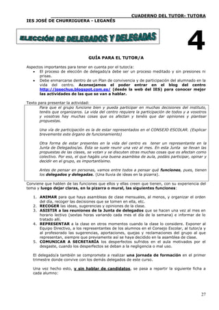____________________________CUADERNO DEL TUTOR- TUTORA
IES JOSÉ DE CHURRIGUERA - LEGANÉS




                                 GUÍA PARA EL TUTOR/A
                                                                                      4
Aspectos importantes para tener en cuenta por el tutor/a:
    El proceso de elección de delegado/a debe ser un proceso meditado y sin presiones ni
      prisas.
    Debe enmarcarse dentro de un Plan de convivencia y de participación del alumnado en la
      vida del centro. Aconsejamos el poder entrar en el blog del centro
      http://josechus.blogspot.com.es/ (desde la web del IES) para conocer mejor
      las actividades de las que se van a hablar.

Texto para presentar la actividad:
       Para que el grupo funcione bien y pueda participar en muchas decisiones del instituto,
       tenéis que organizaros. La vida del centro requiere la participación de todos y a vosotros
       y vosotras hay muchas cosas que os afectan y tenéis que dar opiniones y plantear
       propuestas.

       Una vía de participación es la de estar representados en el CONSEJO ESCOLAR. (Explicar
       brevemente este órgano de funcionamiento)

       Otra forma de estar presentes en la vida del centro es tener un representante en la
       Junta de Delegados/as. Ésta se suele reunir una vez al mes. En esta Junta se llevan las
       propuestas de las clases, se votan y se discuten otras muchas cosas que os afectan como
       colectivo. Por eso, el que hagáis una buena asamblea de aula, podáis participar, opinar y
       decidir en el grupo, es importantísimo.

       Antes de pensar en personas, vamos entre todos a pensar qué funciones, pues, tienen
       los delegados y delegadas. (Una lluvia de ideas en la pizarra).

Conviene que hablen de las funciones que ellos y ellas creen que tienen, con su experiencia del
tema y luego dejar claras, en la pizarra o mural, las siguientes funciones:

   1. ANIMAR para que haya asambleas de clase mensuales, al menos, y organizar el orden
      del día, recoger las decisiones que se tomen en ella, etc.
   2. RECOGER las ideas, sugerencias y opiniones de la clase.
   3. ASISTIR a las reuniones de la Junta de delegados que se hacen una vez al mes en
      horario lectivo (sextas horas variando cada mes el día de la semana) e informar de lo
      tratado allí.
   4. REPRESENTAR a la clase en otros momentos cuando la clase lo considere. Exponer al
      Equipo Directivo, a los representantes de los alumnos en el Consejo Escolar, al tutor/a y
      al profesorado las sugerencias, aportaciones, quejas y reclamaciones del grupo al que
      representan, siempre que previamente así se haya decidido en la asamblea de clase.
   5. COMUNICAR A SECRETARÍA los desperfectos sufridos en el aula motivados por el
      desgaste, cuando los desperfectos se deban a la negligencia o mal uso.

   El delegado/a también se compromete a realizar una jornada de formación en el primer
   trimestre donde convive con los demás delegados de este curso.

   Una vez hecho esto, y sin hablar de candidatos, se pasa a repartir la siguiente ficha a
   cada alumno:




                                                                                              27
 