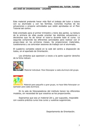 ____________________________CUADERNO DEL TUTOR- TUTORA
IES JOSÉ DE CHURRIGUERA - LEGANÉS




Este material pretende hacer más fácil el trabajo del tutor o tutora
con su alumnado y con las familias. Concreta muchas de las
actuaciones y propone actividades que están aprobadas en el Plan
Tutorial del centro.

Está orientado para el primer trimestre y tiene dos partes. La lectura
de la primera de ellas puede orientar las distintas actuaciones y
decisiones que ha de tomar el tutor-a durante todo el curso. La
segunda comprende las diferentes actividades para realizar con el
grupo-clase en los primeros meses. Se proporcionan materiales,
cuestionarios y se concretan sesiones de trabajo con el alumnado.

El cuaderno completo estará en la web del centro a disposición de
todos, en el apartado de Orientación.

      Los símbolos que aparecen a veces a la parte superior derecha
de la ficha indican:




            Material individual. Para fotocopiar a cada alumno/a del grupo.




            Material para pequeño o gran grupo, no hace falta fotocopiar un
ejemplar para cada alumno/a.

     En la sala de fotocopiadoras del instituto tienen los diferentes
modelos, sin necesidad de que vosotros se los proporcionéis.

     Esperamos que sea un material útil y, por supuesto, mejorable
con vuestra práctica curso tras curso y vuestras sugerencias.




                                     Departamento de Orientación.




                                                                          3
 