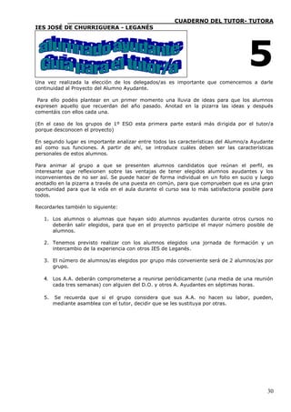 ____________________________CUADERNO DEL TUTOR- TUTORA
IES JOSÉ DE CHURRIGUERA - LEGANÉS




                                                                                    5
Una vez realizada la elección de los delegados/as es importante que comencemos a darle
continuidad al Proyecto del Alumno Ayudante.

 Para ello podéis plantear en un primer momento una lluvia de ideas para que los alumnos
expresen aquello que recuerdan del año pasado. Anotad en la pizarra las ideas y después
comentáis con ellos cada una.

(En el caso de los grupos de 1º ESO esta primera parte estará más dirigida por el tutor/a
porque desconocen el proyecto)

En segundo lugar es importante analizar entre todos las características del Alumno/a Ayudante
así como sus funciones. A partir de ahí, se introduce cuáles deben ser las características
personales de estos alumnos.

Para animar al grupo a que se presenten alumnos candidatos que reúnan el perfil, es
interesante que reflexionen sobre las ventajas de tener elegidos alumnos ayudantes y los
inconvenientes de no ser así. Se puede hacer de forma individual en un folio en sucio y luego
anotadlo en la pizarra a través de una puesta en común, para que comprueben que es una gran
oportunidad para que la vida en el aula durante el curso sea lo más satisfactoria posible para
todos.

Recordarles también lo siguiente:

   1. Los alumnos o alumnas que hayan sido alumnos ayudantes durante otros cursos no
      deberán salir elegidos, para que en el proyecto participe el mayor número posible de
      alumnos.

   2. Tenemos previsto realizar con los alumnos elegidos una jornada de formación y un
      intercambio de la experiencia con otros IES de Leganés.

   3. El número de alumnos/as elegidos por grupo más conveniente será de 2 alumnos/as por
      grupo.

   4. Los A.A. deberán comprometerse a reunirse periódicamente (una media de una reunión
      cada tres semanas) con alguien del D.O. y otros A. Ayudantes en séptimas horas.

   5.   Se recuerda que si el grupo considera que sus A.A. no hacen su labor, pueden,
        mediante asamblea con el tutor, decidir que se les sustituya por otras.




                                                                                           30
 