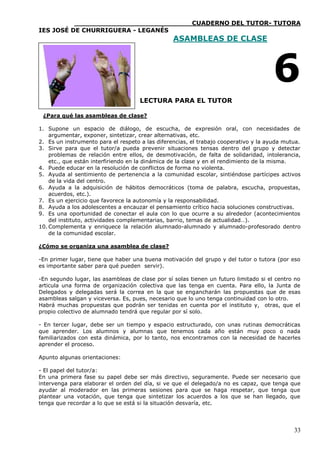 ____________________________CUADERNO DEL TUTOR- TUTORA
IES JOSÉ DE CHURRIGUERA - LEGANÉS
                                                 ASAMBLEAS DE CLASE




                                                                                     6
                                     LECTURA PARA EL TUTOR

 ¿Para qué las asambleas de clase?

1. Supone un espacio de diálogo, de escucha, de expresión oral, con necesidades de
    argumentar, exponer, sintetizar, crear alternativas, etc.
2. Es un instrumento para el respeto a las diferencias, el trabajo cooperativo y la ayuda mutua.
3. Sirve para que el tutor/a pueda prevenir situaciones tensas dentro del grupo y detectar
    problemas de relación entre ellos, de desmotivación, de falta de solidaridad, intolerancia,
    etc., que están interfiriendo en la dinámica de la clase y en el rendimiento de la misma.
4. Puede educar en la resolución de conflictos de forma no violenta.
5. Ayuda al sentimiento de pertenencia a la comunidad escolar, sintiéndose partícipes activos
    de la vida del centro.
6. Ayuda a la adquisición de hábitos democráticos (toma de palabra, escucha, propuestas,
    acuerdos, etc.).
7. Es un ejercicio que favorece la autonomía y la responsabilidad.
8. Ayuda a los adolescentes a encauzar el pensamiento crítico hacia soluciones constructivas.
9. Es una oportunidad de conectar el aula con lo que ocurre a su alrededor (acontecimientos
    del instituto, actividades complementarias, barrio, temas de actualidad…).
10. Complementa y enriquece la relación alumnado-alumnado y alumnado-profesorado dentro
    de la comunidad escolar.

¿Cómo se organiza una asamblea de clase?

-En primer lugar, tiene que haber una buena motivación del grupo y del tutor o tutora (por eso
es importante saber para qué pueden servir).

-En segundo lugar, las asambleas de clase por sí solas tienen un futuro limitado si el centro no
articula una forma de organización colectiva que las tenga en cuenta. Para ello, la Junta de
Delegados y delegadas será la correa en la que se engancharán las propuestas que de esas
asambleas salgan y viceversa. Es, pues, necesario que lo uno tenga continuidad con lo otro.
Habrá muchas propuestas que podrán ser tenidas en cuenta por el instituto y, otras, que el
propio colectivo de alumnado tendrá que regular por sí solo.

- En tercer lugar, debe ser un tiempo y espacio estructurado, con unas rutinas democráticas
que aprender. Los alumnos y alumnas que tenemos cada año están muy poco o nada
familiarizados con esta dinámica, por lo tanto, nos encontramos con la necesidad de hacerles
aprender el proceso.

Apunto algunas orientaciones:

- El papel del tutor/a:
En una primera fase su papel debe ser más directivo, seguramente. Puede ser necesario       que
intervenga para elaborar el orden del día, si ve que el delegado/a no es capaz, que tenga   que
ayudar al moderador en las primeras sesiones para que se haga respetar, que tenga           que
plantear una votación, que tenga que sintetizar los acuerdos a los que se han llegado,      que
tenga que recordar a lo que se está si la situación desvaría, etc.




                                                                                             33
 