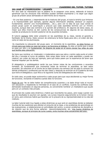 ____________________________CUADERNO DEL TUTOR- TUTORA
IES JOSÉ DE CHURRIGUERA - LEGANÉS
Por otro lado es interesante que la palabra no la acaparen unos pocos, debiendo el tutor/a
garantizar que los chicos/as más retraídos puedan también expresarse y no dejar que algún
grupo de presión actúe demasiado en detrimento de la mayoría.

- En una fase posterior, y dependiendo de la madurez del grupo, el tutor/a tendría que limitarse
a lo imprescindible (por ejemplo, aportar alguna información añadida, destacar un aspecto
fundamental, advertir una incompatibilidad, , etc.), pero con la idea de que vaya siendo el
propio grupo quien se autorregule y procure que cada asamblea termine con un mínimo
acuerdo, aunque éste sea contrario a la opinión del profesor/a. En algunos de estos casos, es
mejor que ellos mismos se den cuenta de las consecuencias de algunas de sus decisiones
cuando se produzca la revisión posterior de los acuerdos tomados.

El tutor/a siempre debe estar presente en las asambleas de su clase, siendo el garante y
facilitador de la misma. Debe conocer de antemano la fecha fijada para ello y el orden del día,
como el resto de los alumnos/as.

 Es importante la colocación del grupo para el momento de la asamblea, se debe formar un
círculo para que todos se vean las caras y se favorezca el diálogo. Es éste un punto que a veces
se pasa por alto y es fundamental. Se dispone de aulas en el centro donde hay sillas de pala
que facilita esta colocación.

Se tiene que nombrar un moderador o moderadora para que abra y centre cada punto el orden
del día y conceda el turno de palabra. Este cargo debe variar en cada asamblea y puede ser
rotativo, por orden de lista por ejemplo, para que todos pasen por la experiencia de tener que
hacerse respetar por los demás.

El delegado/a o subdelegado/a serán los que tomen notas de las conclusiones o acuerdos
tomados. Es fundamental que momentos antes de terminar la asamblea, se lean estos
acuerdos. Se colocarán en el corcho de la clase durante una semana (así de paso lo conocen los
demás profesores y profesoras que les dan clase) y después se archivan en el Cuaderno de Aula
que tiene el Delegado/a y que lleva a la siguiente Junta de Delegados/as del instituto.

En todo caso, se puede dejar autonomía a cada grupo para que vaya decidiendo su mejor forma
de funcionar, revisando el sistema cuando éste no funcione.

Regla de oro: No se debe hablar de compañeros/as ausentes y se debe dirigir todo el mundo
con educación y respetando la intimidad en el caso de un conflicto. Cuando los conflictos sean
demasiado localizados en algunas personas, es conveniente nombrar un mediador/a que ayude
pero en un contexto más privado.

Al principio les cuesta esta dinámica y habrá que recordarles los pasos, pero luego cuando ven
que da resultados lo asumen con agrado. Los cursos mayores seguramente se lo tomen menos
en serio, pero entonces habrá que hacerles ver lo precario de su representatividad en la vida del
instituto.

La labor tutorial está muy ligada a estas dinámicas ya que será en asambleas donde se debatan
muchas de las cuestiones que afectan al conjunto de la clase, a los problemas de aprendizaje en
las evaluaciones, a colaboraciones en actividades del centro, a prever problemas de disciplina o
de relación que de otra forma saltarían descontroladamente, etc. Una buena dinámica de
asambleas, aunque al principio de curso cueste, evita muchas otras actuaciones del tutor.




                                                                                              34
 