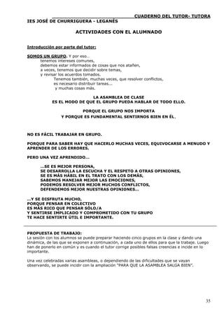 ____________________________CUADERNO DEL TUTOR- TUTORA
IES JOSÉ DE CHURRIGUERA - LEGANÉS

                         ACTIVIDADES CON EL ALUMNADO


Introducción por parte del tutor:

SOMOS UN GRUPO. Y por eso…
    tenemos intereses comunes,
    debemos estar informados de cosas que nos atañen,
    a veces, tenemos que decidir sobre temas,
    y revisar los acuerdos tomados.
           Tenemos también, muchas veces, que resolver conflictos,
           es necesario distribuir tareas...
            y muchas cosas más.

                            LA ASAMBLEA DE CLASE
            ES EL MODO DE QUE EL GRUPO PUEDA HABLAR DE TODO ELLO.

                            PORQUE EL GRUPO NOS IMPORTA
                 Y PORQUE ES FUNDAMENTAL SENTIRNOS BIEN EN ÉL.



NO ES FÁCIL TRABAJAR EN GRUPO.

PORQUE PARA SABER HAY QUE HACERLO MUCHAS VECES, EQUIVOCARSE A MENUDO Y
APRENDER DE LOS ERRORES.

PERO UNA VEZ APRENDIDO…

      …SE ES MEJOR PERSONA,
      SE DESARROLLA LA ESCUCHA Y EL RESPETO A OTRAS OPINIONES,
      SE ES MÁS HÁBIL EN EL TRATO CON LOS DEMÁS,
      SABEMOS MANEJAR MEJOR LAS EMOCIONES,
      PODEMOS RESOLVER MEJOR MUCHOS CONFLICTOS,
      DEFENDEMOS MEJOR NUESTRAS OPINIONES…

…Y SE DISFRUTA MUCHO,
PORQUE PENSAR EN COLECTIVO
ES MÁS RICO QUE PENSAR SÓLO/A
Y SENTIRSE IMPLICADO Y COMPROMETIDO CON TU GRUPO
TE HACE SENTIRTE ÚTIL E IMPORTANTE.



PROPUESTA DE TRABAJO:
La sesión con los alumnos se puede preparar haciendo cinco grupos en la clase y dando una
dinámica, de las que se exponen a continuación, a cada uno de ellos para que la trabaje. Luego
han de ponerlo en común y es cuando el tutor corrige posibles falsas creencias e incide en lo
importante.

Una vez celebradas varias asambleas, o dependiendo de las dificultades que se vayan
observando, se puede incidir con la ampliación “PARA QUE LA ASAMBLEA SALGA BIEN”.




                                                                                            35
 