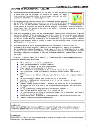 ____________________________CUADERNO DEL TUTOR- TUTORA
IES JOSÉ DE CHURRIGUERA - LEGANÉS

6. Algunas personas disfrutan con hacer de “PIN-PON”, es decir, de replicar
   a cada idea que se propone, de buscarle las pegas, de poner
   inconvenientes. No pueden resistir la tentación, pero tendrían que saber
   que es más fácil criticar una idea que proponerla.

7. En las asambleas se mezclan muchas veces rencillas personales, alianzas
   por amistad, prejuicios y malentendidos que nos hacen valorar las ideas, 1.
   no por lo que son en sí mismas, sino por quién o quiénes las plantean. Es una pena porque el
   grupo pierde la posibilidad de llegar a buenos acuerdos, a entender ciertos argumentos, a
   comprender más a los demás, a aprender a ser justos y neutrales, a aprender a defender
   nuestras ideas propias, etc.

8. Hay veces que se sacan temas que son muy personales sin permiso de los implicados. O se habla
   de asuntos delicados de personas que no están en la reunión. Hay que aprender a que todo esto
   merece mucho respeto. Que la intimidad hay que respetarla y que el honor de las personas está
   por encima de todo. Hay que diferenciar lo que es hablar algo y lo que es meterse en un terreno
   estrictamente personal. Solo si la persona lo saca en el grupo se puede hablar, si no es preferible
   darle solución de otra manera.

9. Hay personas que se toman las asambleas como una competición, a ver quien gana en
   propuestas, a ver quién demuestra más poder, más aceptación, etc. Suele ocurrir que esas
   personas detestan las asambleas porque siempre quieren llevarse el gato al agua, llevar la razón
   y aceptan muy mal que se les cuestione o no se acepten sus propuestas. Es una pena, porque no
   aprenden a respetar a los demás y no escuchan las buenas ideas que a veces surgen de otras
   personas.

 ¿A CUÁL DE LAS SITUACIONES ANTES EXPUESTAS CORRESPONDERÍAN ESTAS FRASES? Poned el
número correspondiente a la izquierda.

           “!A mí esto ni me va ni me viene, allá ellos!”
           “¿Para qué molestarse si al final todo sale mal?”
           “Yo paso… ese día haré lo que a mi me dé la gana”
           “Seguro que si hablo …. Fulanito se ríe de mi.”
           “Se va a enterar H, siempre hacen lo que él quiere y nunca lo que yo digo”.
           “¿Por qué no voy a hablar yo otra vez? Si los demás también quieren hacerlo que lo
           hagan. “
           “Cómo no vote lo que S luego me lo va a reprochar todo el rato y las amigas me darán de
           lado”.
           “No tengo la palabra, pero si no lo digo en voz alta se me olvida.”
           “Fulanito ya está hablando, estoy en guerra con él, me voy a vengar y le voy a
           desmontar la idea”.
           “Si hablo ahora y apoyo lo que dice Z, pensarán que estoy “por ella” y lo comentarán.”.
           “Le prometí que no lo diría, pero es que no puedo quedar por tonta… allá ella, lo digo y
           ya está”.
           “Yo soy así de sincero, si hago daño a alguien no es mi problema.”
           “¿Para que voy a decirlo, seguro que F lo dice mejor que yo?”
           “No estoy de acuerdo con lo que se está decidiendo pero me da igual, ¿para qué hablar?,
           ya haré yo lo que me apetezca”.
           “Creo que lo que está diciendo B es para molestar a N, por lo que le hizo el otro día.”.
           “Si hablo el primero le quito el protagonismo a J”.




DINÁMICA 4:
PARA SER Y SENTIRTE UN MIEMBRO ACTIVO Y CONSTRUCTIVO EN TU GRUPO PIENSA EN QUE
ACTITUDES DEBES MOSTRAR: (Pensadlo en pequeños grupos y luego lo ponemos en común).



DINÁMICA 5:
Llegados a aquí, seguro que ya podéis poneros de acuerdo en respetar entre todos/as unas normas
básicas para vuestras asambleas.



                                                                                                         37
 