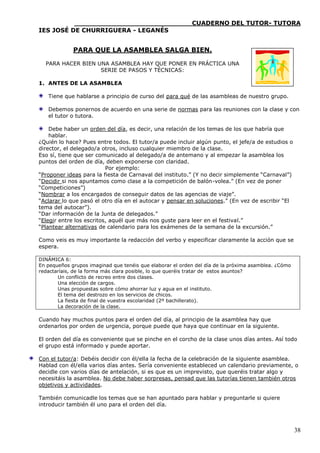 ____________________________CUADERNO DEL TUTOR- TUTORA
IES JOSÉ DE CHURRIGUERA - LEGANÉS


             PARA QUE LA ASAMBLEA SALGA BIEN.

  PARA HACER BIEN UNA ASAMBLEA HAY QUE PONER EN PRÁCTICA UNA
                   SERIE DE PASOS Y TÉCNICAS:

1. ANTES DE LA ASAMBLEA

   Tiene que hablarse a principio de curso del para qué de las asambleas de nuestro grupo.

   Debemos ponernos de acuerdo en una serie de normas para las reuniones con la clase y con
   el tutor o tutora.

    Debe haber un orden del día, es decir, una relación de los temas de los que habría que
    hablar.
¿Quién lo hace? Pues entre todos. El tutor/a puede incluir algún punto, el jefe/a de estudios o
director, el delegado/a otros, incluso cualquier miembro de la clase.
Eso sí, tiene que ser comunicado al delegado/a de antemano y al empezar la asamblea los
puntos del orden de día, deben exponerse con claridad.
                          Por ejemplo:
“Proponer ideas para la fiesta de Carnaval del instituto.” (Y no decir simplemente “Carnaval”)
“Decidir si nos apuntamos como clase a la competición de balón-volea.” (En vez de poner
“Competiciones”)
“Nombrar a los encargados de conseguir datos de las agencias de viaje”.
“Aclarar lo que pasó el otro día en el autocar y pensar en soluciones.” (En vez de escribir “El
tema del autocar”).
“Dar información de la Junta de delegados.”
“Elegir entre los escritos, aquél que más nos guste para leer en el festival.”
“Plantear alternativas de calendario para los exámenes de la semana de la excursión.”

Como veis es muy importante la redacción del verbo y especificar claramente la acción que se
espera.

DINÁMICA 6:
En pequeños grupos imaginad que tenéis que elaborar el orden del día de la próxima asamblea. ¿Cómo
redactaríais, de la forma más clara posible, lo que queréis tratar de estos asuntos?
       Un conflicto de recreo entre dos clases.
       Una elección de cargos.
       Unas propuestas sobre cómo ahorrar luz y agua en el instituto.
       El tema del destrozo en los servicios de chicos.
       La fiesta de final de vuestra escolaridad (2º bachillerato).
       La decoración de la clase.

Cuando hay muchos puntos para el orden del día, al principio de la asamblea hay que
ordenarlos por orden de urgencia, porque puede que haya que continuar en la siguiente.

El orden del día es conveniente que se pinche en el corcho de la clase unos días antes. Así todo
el grupo está informado y puede aportar.

Con el tutor/a: Debéis decidir con él/ella la fecha de la celebración de la siguiente asamblea.
Hablad con él/ella varios días antes. Sería conveniente estableced un calendario previamente, o
decidle con varios días de antelación, si es que es un imprevisto, que queréis tratar algo y
necesitáis la asamblea. No debe haber sorpresas, pensad que las tutorías tienen también otros
objetivos y actividades.

También comunicadle los temas que se han apuntado para hablar y preguntarle si quiere
introducir también él uno para el orden del día.



                                                                                                     38
 