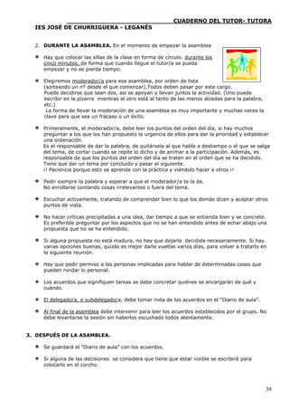 ____________________________CUADERNO DEL TUTOR- TUTORA
  IES JOSÉ DE CHURRIGUERA - LEGANÉS


  2. DURANTE LA ASAMBLEA. En el momento de empezar la asamblea

     Hay que colocar las sillas de la clase en forma de círculo. durante los
     cinco minutos, de forma que cuando llegue el tutor/a se pueda
     empezar y no se pierda tiempo.

     Elegiremos moderador/a para esa asamblea, por orden de lista
     (sorteando un nº desde el que comenzar).Todos deben pasar por este cargo.
     Puede decidirse que sean dos, así se apoyan y llevan juntos la actividad. (Uno puede
     escribir en la pizarra mientras el otro está al tanto de las manos alzadas para la palabra,
     etc.)
      La forma de llevar la moderación de una asamblea es muy importante y muchas veces la
     clave para que sea un fracaso o un éxito.

     Primeramente, el moderador/a, debe leer los puntos del orden del día, si hay muchos
     preguntar a los que los han propuesto la urgencia de ellos para dar la prioridad y establecer
     una ordenación.
     Es el responsable de dar la palabra, de quitársela al que hable a destiempo o el que se salga
     del tema, de cortar cuando se repite lo dicho y de animar a la participación. Además, es
     responsable de que los puntos del orden del día se traten en el orden que se ha decidido.
     Tiene que dar un tema por concluido y pasar al siguiente.
     ¡! Paciencia porque esto se aprende con la práctica y viéndolo hacer a otros ¡!

     Pedir siempre la palabra y esperar a que el moderador/a te la de.
     No enrollarse contando cosas irrelevantes o fuera del tema.

     Escuchar activamente, tratando de comprender bien lo que los demás dicen y aceptar otros
     puntos de vista.

     No hacer críticas precipitadas a una idea, dar tiempo a que se entienda bien y se concrete.
     Es preferible preguntar por los aspectos que no se han entendido antes de echar abajo una
     propuesta que no se ha entendido.

     Si alguna propuesta no está madura, no hay que dejarla decidida necesariamente. Si hay
     varias opciones buenas, quizás es mejor darle vueltas varios días, para volver a tratarlo en
     la siguiente reunión.

     Hay que pedir permiso a las personas implicadas para hablar de determinadas cosas que
     pueden rondar lo personal.

     Los acuerdos que signifiquen tareas se debe concretar quiénes se encargarán de qué y
     cuándo.

     El delegado/a, o subdelegado/a, debe tomar nota de los acuerdos en el “Diario de aula”.

     Al final de la asamblea debe intervenir para leer los acuerdos establecidos por el grupo. No
     debe levantarse la sesión sin haberlos escuchado todos atentamente.


3. DESPUÉS DE LA ASAMBLEA.

     Se guardará el “Diario de aula” con los acuerdos.

     Si alguna de las decisiones se considera que tiene que estar visible se escribirá para
     colocarlo en el corcho.




                                                                                                   39
 