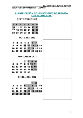 ____________________________CUADERNO DEL TUTOR- TUTORA
IES JOSÉ DE CHURRIGUERA - LEGANÉS


     PLANIFICACIÓN DE LAS SESIONES DE TUTORÍA
                 CON ALUMNOS-AS
      SEPTIEMBRE 2012

 3   4    5    6    7    8 9
10   11   12   13   14   15 16
17   18   19   20   21   22 23
24   25   26   27   28   29 30

          OCTUBRE 2012

 1 2 3 4 5 6                7
 8 9 10 11 12 13            14 15
16 17 18 19 20 21           22 23
24 25 26 27 28 29           30 31

      NOVIEMBRE 2012

                1   2 3      4
 5    6   7    8    9 10    11
12   13   14   15   16 17   18
19   20   21   22   23 24   25
26   27   28   29   30

       DICIEMBRE 2012

                     1       2
 3 4 5          6 7 8        9 10
11 12 13       14 15 16      17 18
19 20 21       22 23 24      25 26
27 28 29       30 31




                                                      4
 