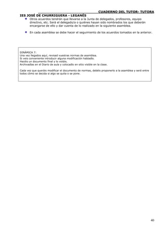 ____________________________CUADERNO DEL TUTOR- TUTORA
IES JOSÉ DE CHURRIGUERA - LEGANÉS
        Otros acuerdos tendrán que llevarse a la Junta de delegados, profesores, equipo
        directivo, etc. Será el delegado/a o quiénes hayan sido nombrados los que deberán
        encargarse de ello y dar cuenta de lo realizado en la siguiente asamblea.

        En cada asamblea se debe hacer el seguimiento de los acuerdos tomados en la anterior.




DINÁMICA 7:
Una vez llegados aquí, revisad vuestras normas de asamblea.
Si veis conveniente introducir alguna modificación habladlo.
Hacéis un documento final y lo votáis.
Archivadlas en el Diario de aula y colocadlo en sitio visible en la clase.

Cada vez que queráis modificar el documento de normas, debéis proponerlo a la asamblea y será entre
todos cómo se decida si algo se quita o se pone.




                                                                                                      40
 