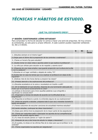 ____________________________CUADERNO DEL TUTOR- TUTORA
IES JOSÉ DE CHURRIGUERA - LEGANÉS




TÉCNICAS Y HÁBITOS DE ESTUDIO.                                                                   

                                    ¿QUÉ TAL ESTUDIANTE ERES?                                    8
1ª SESIÓN: CUESTIONARIO ¿CÓMO ESTUDIAR?
Para comprobar tu forma de estudiar te vamos a hacer una serie de preguntas. Sé muy sincero
al contestarlas, es solo para tu propia reflexión. A cada cuestión puedes responder señalando
SÍ, NO o A VECES.


                                                                                       SI   NO       A
                                                                                                     VECES
1. ¿Estudias siempre en el mismo lugar?
2.¿Dejas para el último día la preparación de los controles o exámenes?
3. ¿Tienes un horario fijo para estudiar?
4. ¿Sueles tomar en clase notas o apuntes sobre lo que explica el profesor/a?
5. ¿La silla que utilizas para estudiar es de respaldo y asiento duro?
6. ¿Dispones de una mesa amplia y que guarde proporción con la altura de la silla
y con tu estatura?
7.¿Estudias en un lugar ventilado y alejado de ruidos, TV?
8.¿Sueles leer en casa los temas que va a explicar el profesor/a en clase al día
siguiente?
9. ¿Dedicas más de dos horas diarias a preparar las clases?
10. ¿Prestas atención a las explicaciones del profesor/a?
11.¿Estudias acostado/a en la cama o recostado/a en tresillo o sofá?
12. ¿En la habitación en que estudias, dispones de una iluminación adecuada de
modo que no se fuerce excesivamente la vista?
13.¿Utilizas el diccionario para mirar aquellas palabras cuya ortografía o
significado no conoces bien?
14. ¿Organizas tu tiempo de estudio de acuerdo con la dificultad de las
asignaturas?
15.¿Preguntas al profesor/a cuando no entiendes alguna de sus explicaciones?
16. ¿Antes de ponerte a estudiar, preparas todo lo que vas a necesitar durante la
sesión de estudio?
17.¿Tienes costumbre de escuchar canciones de actualidad mientras estudias?
18.Cuando estudias, ¿subrayas las ideas importantes?
19.¿Dejas para última hora la preparación de la mayor parte de las asignaturas?
20. ¿Tienes por costumbre pedir o fotocopiar los apuntes de tus compañeros/as
cuando te has perdido alguna clase?
21.¿Tu mesa de estudio parece un "cajón de sastre"?
22. ¿Después de una o dos horas de estudio te relajas y descansas?
23.¿Si puedes, te sitúas en las últimas filas de la clase para que el profesor no te
controle?
24. ¿Tienes organizados tus apuntes por asignaturas?



                                                                                                        43
 