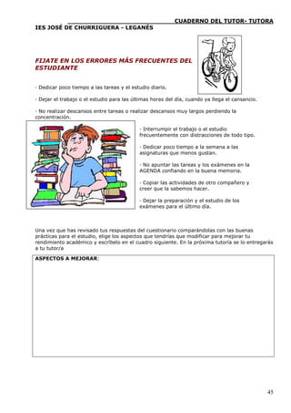 ____________________________CUADERNO DEL TUTOR- TUTORA
IES JOSÉ DE CHURRIGUERA - LEGANÉS




FIJATE EN LOS ERRORES MÁS FRECUENTES DEL
ESTUDIANTE


· Dedicar poco tiempo a las tareas y el estudio diario.

· Dejar el trabajo o el estudio para las últimas horas del día, cuando ya llega el cansancio.

· No realizar descansos entre tareas o realizar descansos muy largos perdiendo la
concentración.

                                           · Interrumpir el trabajo o el estudio
                                           frecuentemente con distracciones de todo tipo.

                                           · Dedicar poco tiempo a la semana a las
                                           asignaturas que menos gustan.

                                           · No apuntar las tareas y los exámenes en la
                                           AGENDA confiando en la buena memoria.

                                           · Copiar las actividades de otro compañero y
                                           creer que la sabemos hacer.

                                           · Dejar la preparación y el estudio de los
                                           exámenes para el último día.



Una vez que has revisado tus respuestas del cuestionario comparándolas con las buenas
prácticas para el estudio, elige los aspectos que tendrías que modificar para mejorar tu
rendimiento académico y escríbelo en el cuadro siguiente. En la próxima tutoría se lo entregarás
a tu tutor/a

ASPECTOS A MEJORAR:




                                                                                                45
 