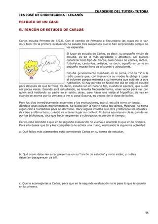 ____________________________CUADERNO DEL TUTOR- TUTORA
IES JOSÉ DE CHURRIGUERA - LEGANÉS

ESTUDIO DE UN CASO

EL RINCÓN DE ESTUDIO DE CARLOS


Carlos estudia Primero de E.S.O. Con el cambio de Primaria a Secundaria las cosas no le van
muy bien. En la primera evaluación ha sacado tres suspensos que le han sorprendido porque no
                                  los esperaba.

                                   El lugar de estudio de Carlos, es decir, su pequeño rincón de
                                   estudio, es de lo más agradable y atractivo. Allí puedes
                                   encontrar todo tipo de discos, colecciones de coches, motos,
                                   futbolistas, cantantes, artistas, es decir, aquello es como un
                                   pequeño museo lleno de aficiones y atracciones.

                                 Estudia generalmente tumbado en la cama, con la TV o la
                                 radio puesta que, con frecuencia su madre le obliga a bajar
                                 el volumen porque molesta a su hermana que está en la otra
                                 habitación. Si hay partido de fútbol ese día se deja el estudio
para después de que termine. Es decir, estudia sin un horario fijo, cuando le apetece, que suele
ser pocas veces. Cuando está estudiando, se levanta frecuentemente, unas veces para ver con
quién está hablando su padre en el salón; otras, para hacer una visita al frigorífico; de vez en
cuando se asoma por la ventana a ver si pasa Susana, su vecina de la clase de ballet.

Pero los días inmediatamente anteriores a las evaluaciones, eso sí, estudia como un bruto,
dándose unas palizas monumentales. Se queda por la noche hasta las tantas. Madruga, se toma
algún café a hurtadillas para no dormirse. Hace alguna chuleta que otra y fotocopia los apuntes
de clase a última hora, cuando va a tener lugar un control. No toma apuntes en clase, jamás va
por las bibliotecas, dice que hacer esquemas y subrayados es perder el tiempo.

Carlos está decidido a que en la segunda evaluación no vuelva a ocurrirle lo que en la primera.
Para ello desea que tú y tus compañeros le echéis una mano, realizando la siguiente actividad:

a. Qué fallos más alarmantes está cometiendo Carlos en su forma de estudiar.




b. Qué cosas deberían estar presentes en su "rincón de estudio" y no lo están; y cuáles
deberían desaparecer de allí.




c. Qué le aconsejarías a Carlos, para que en la segunda evaluación no le pase lo que le ocurrió
en la primera.




                                                                                              48
 