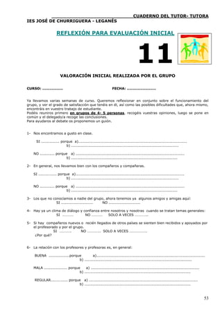 ____________________________CUADERNO DEL TUTOR- TUTORA
IES JOSÉ DE CHURRIGUERA - LEGANÉS


                     REFLEXIÓN PARA EVALUACIÓN INICIAL




                                                                                   11
                        VALORACIÓN INICIAL REALIZADA POR EL GRUPO


CURSO: .................                                         FECHA: ........................


Ya llevamos varias semanas de curso. Queremos reflexionar en conjunto sobre el funcionamiento del
grupo, y ver el grado de satisfacción que tenéis en él, así como las posibles dificultades que, ahora mismo,
encontráis en vuestro trabajo de estudiante.
Podéis reuniros primero en grupos de 4- 5 personas, recogéis vuestras opiniones, luego se pone en
común y el delegado/a recoge las conclusiones.
Para ayudaros al debate os proponemos un guión.


1- Nos encontramos a gusto en clase.

      SI ............... porque a).........................................................................................
                            b) ........................................................................................

    NO ............ porque a) .........................................................................................
                          b) .......................................................................................

2- En general, nos llevamos bien con los compañeros y compañeras.

    SI ............... porque a).........................................................................................
                           b) ........................................................................................

    NO ............ porque a) .........................................................................................
                          b) .......................................................................................

3- Los que no conocíamos a nadie del grupo, ahora tenemos ya algunos amigos y amigas aquí:
                SI .......................... NO ..........................

4- Hay ya un clima de diálogo y confianza entre nosotros y nosotras cuando se tratan temas generales:
                SI …………          NO …………      SOLO A VECES …………..

5- Si hay compañeros nuevos o recién llegados de otros países se sienten bien recibidos y apoyados por
   el profesorado y por el grupo.
               SI ………….        NO ………….. SOLO A VECES ……………….
    ¿Por qué?


6- La relación con los profesores y profesoras es, en general:

     BUENA .................porque         a).........................................................................................
                                 b) ........................................................................................

    MALA ................... porque    a) .........................................................................................
                                   b) .......................................................................................

     REGULAR.............. porque a) .........................................................................................
                                b) .......................................................................................



                                                                                                                                      53
 
