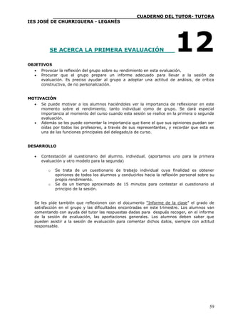 ____________________________CUADERNO DEL TUTOR- TUTORA
IES JOSÉ DE CHURRIGUERA - LEGANÉS




          SE ACERCA LA PRIMERA EVALUACIÓN                                 12
OBJETIVOS
     Provocar la reflexión del grupo sobre su rendimiento en esta evaluación.
     Procurar que el grupo prepare un informe adecuado para llevar a la sesión de
      evaluación. Es preciso ayudar al grupo a adoptar una actitud de análisis, de crítica
      constructiva, de no personalización.


MOTIVACIÓN
     Se puede motivar a los alumnos haciéndoles ver la importancia de reflexionar en este
      momento sobre el rendimiento, tanto individual como de grupo. Se dará especial
      importancia al momento del curso cuando esta sesión se realice en la primera o segunda
      evaluación.
     Además se les puede comentar la importancia que tiene el que sus opiniones puedan ser
      oídas por todos los profesores, a través de sus representantes, y recordar que esta es
      una de las funciones principales del delegado/a de curso.


DESARROLLO

     Contestación al cuestionario del alumno. individual. (aportamos uno para la primera
      evaluación y otro modelo para la segunda)

         o   Se trata de un cuestionario de trabajo individual cuya finalidad es obtener
             opiniones de todos los alumnos y conducirlos hacia la reflexión personal sobre su
             propio rendimiento.
         o   Se da un tiempo aproximado de 15 minutos para contestar el cuestionario al
             principio de la sesión.


  Se les pide también que reflexionen con el documento “Informe de la clase” el grado de
  satisfacción en el grupo y las dificultades encontradas en este trimestre. Los alumnos van
  comentando con ayuda del tutor las respuestas dadas para después recoger, en el informe
  de la sesión de evaluación, las aportaciones generales. Los alumnos deben saber que
  pueden asistir a la sesión de evaluación para comentar dichos datos, siempre con actitud
  responsable.




                                                                                           59
 