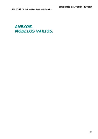 ____________________________CUADERNO DEL TUTOR- TUTORA
IES JOSÉ DE CHURRIGUERA - LEGANÉS




  ANEXOS.
  MODELOS VARIOS.




                                                              63
 