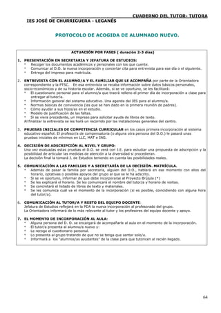 ____________________________CUADERNO DEL TUTOR- TUTORA
     IES JOSÉ DE CHURRIGUERA - LEGANÉS


                      PROTOCOLO DE ACOGIDA DE ALUMNADO NUEVO.


                               ACTUACIÓN POR FASES ( duración 2-3 días)

1. PRESENTACIÓN EN SECRETARIA Y JEFATURA DE ESTUDIOS:
   * Recoger los documentos académicos y personales con los que cuente.
   * Comunicar al D.O. la nueva incorporación y concertar cita para entrevista para ese día o el siguiente.
   * Entrega del impreso para matrícula.

2. ENTREVISTA CON EL ALUMNO/A Y EL FAMILIAR QUE LE ACOMPAÑA por parte de la Orientadora
   correspondiente y la PTSC. En esa entrevista se recaba información sobre datos básicos personales,
   socio-económicos y de su historia escolar. Además, si se ve oportuno, se les facilitará:
   * El cuestionario personal para el alumno/a que traerá relleno el primer día de incorporación a clase para
        entregar al tutor/a.
   * Información general del sistema educativo. Una agenda del IES para el alumno/a.
   * Normas básicas de convivencia (las que se han dado en la primera reunión de padres).
   * Cómo ayudar a sus hijos/as en el estudio.
   * Modelo de justificación de las faltas.
   * Si se viera procedente, un impreso para solicitar ayuda de libros de texto.
   Al finalizar la entrevista se les hará un recorrido por las instalaciones generales del centro.

3. PRUEBAS INICIALES DE COMPETENCIA CURRICULAR en los casos primera incorporación al sistema
   educativo español. El profesor/a de compensatoria (o alguna otra persona del D.O.) le pasará unas
   pruebas iniciales de mínimos en LLC, MAT e ING.

4. DECISIÓN DE ADSCRIPCIÓN AL NIVEL Y GRUPO:
   Una vez evaluadas estas pruebas el D.O. se verá con J.E. para estudiar una propuesta de adscripción y la
   posibilidad de articular las medidas de atención a la diversidad si procedieran.
   La decisión final la tomará J. de Estudios teniendo en cuenta las posibilidades reales.

5. COMUNICACIÓN A LAS FAMILIAS Y A SECRETARÍA DE LA DECISIÓN. MATRÍCULA.
   * Además de pasar la familia por secretaría, alguien del D.O., hablará en ese momento con ellos del
     horario, optativas o posibles apoyos del grupo al que se le ha adscrito.
   * Si se ve oportuno, informar de que debe incorporarse al Proyecto Brújula (*)
   * Se les explicará el horario. Se les comunicará el nombre del tutor/a y horario de visitas.
   * Se concretará el listado de libros de texto y materiales.
   * Se les comunica cuál va el momento de la incorporación (si es posible, coincidiendo con alguna hora
     del tutor/a).

6. COMUNICACIÓN AL TUTOR/A Y RESTO DEL EQUIPO DOCENTE:
   Jefatura de Estudios reflejará en la PDA la nueva incorporación al profesorado del grupo.
   La Orientadora informará de lo más relevante al tutor y los profesores del equipo docente y apoyo.

7. EL   MOMENTO DE INCORPORACIÓN AL AULA:
   *    Alguna persona del D. O. se encargará de acompañarle al aula en el momento de la incorporación.
   *    El tutor/a presenta al alumno/a nuevo y:
   *    Le recoge el cuestionario personal.
   *    Lo presenta al grupo tratando de que no se tenga que sentar solo/a.
   *    Informará a los “alumnos/as ayudantes” de la clase para que tutoricen al recién llegado.




                                                                                                              64
 