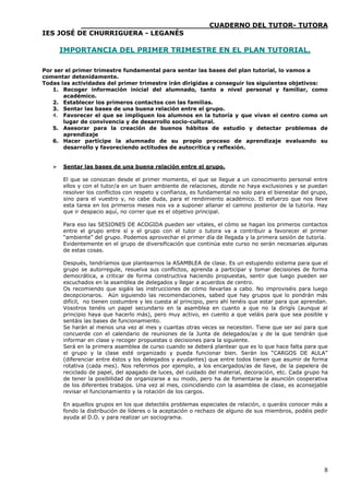 ____________________________CUADERNO DEL TUTOR- TUTORA
IES JOSÉ DE CHURRIGUERA - LEGANÉS

       IMPORTANCIA DEL PRIMER TRIMESTRE EN EL PLAN TUTORIAL.

Por ser el primer trimestre fundamental para sentar las bases del plan tutorial, lo vamos a
comentar detenidamente.
Todas las actividades del primer trimestre irán dirigidas a conseguir los siguientes objetivos:
   1. Recoger información inicial del alumnado, tanto a nivel personal y familiar, como
       académico.
   2. Establecer los primeros contactos con las familias.
   3. Sentar las bases de una buena relación entre el grupo.
   4. Favorecer el que se impliquen los alumnos en la tutoría y que vivan el centro como un
       lugar de convivencia y de desarrollo socio-cultural.
   5. Asesorar para la creación de buenos hábitos de estudio y detectar problemas de
       aprendizaje
   6. Hacer partícipe la alumnado de su propio proceso de aprendizaje evaluando su
       desarrollo y favoreciendo actitudes de autocrítica y reflexión.


      Sentar las bases de una buena relación entre el grupo.

       El que se conozcan desde el primer momento, el que se llegue a un conocimiento personal entre
       ellos y con el tutor/a en un buen ambiente de relaciones, donde no haya exclusiones y se puedan
       resolver los conflictos con respeto y confianza, es fundamental no solo para el bienestar del grupo,
       sino para el vuestro y, no cabe duda, para el rendimiento académico. El esfuerzo que nos lleve
       esta tarea en los primeros meses nos va a suponer allanar el camino posterior de la tutoría. Hay
       que ir despacio aquí, no correr que es el objetivo principal.

       Para eso las SESIONES DE ACOGIDA pueden ser vitales, el cómo se hagan los primeros contactos
       entre el grupo entre sí y el grupo con el tutor o tutora va a contribuir a favorecer el primer
       “ambiente” del grupo. Podemos aprovechar el primer día de llegada y la primera sesión de tutoría.
       Evidentemente en el grupo de diversificación que continúa este curso no serán necesarias algunas
       de estas cosas.

       Después, tendríamos que plantearnos la ASAMBLEA de clase. Es un estupendo sistema para que el
       grupo se autorregule, resuelva sus conflictos, aprenda a participar y tomar decisiones de forma
       democrática, a criticar de forma constructiva haciendo propuestas, sentir que luego pueden ser
       escuchados en la asamblea de delegados y llegar a acuerdos de centro.
       Os recomiendo que sigáis las instrucciones de cómo llevarlas a cabo. No improviséis para luego
       decepcionaros. Aún siguiendo las recomendaciones, sabed que hay grupos que lo pondrán más
       difícil, no tienen costumbre y les cuesta al principio, pero ahí tenéis que estar para que aprendan.
       Vosotros tenéis un papel secundario en la asamblea en cuanto a que no la dirigís (aunque al
       principio haya que hacerlo más), pero muy activo, en cuento a que veláis para que sea posible y
       sentáis las bases de funcionamiento.
       Se harán al menos una vez al mes y cuantas otras veces se necesiten. Tiene que ser así para que
       concuerde con el calendario de reuniones de la Junta de delegados/as y de la que tendrán que
       informar en clase y recoger propuestas o decisiones para la siguiente.
       Será en la primera asamblea de curso cuando se deberá plantear que es lo que hace falta para que
       el grupo y la clase esté organizado y pueda funcionar bien. Serán los “CARGOS DE AULA”
       (diferenciar entre éstos y los delegados y ayudantes) que entre todos tienen que asumir de forma
       rotativa (cada mes). Nos referimos por ejemplo, a los encargados/as de llave, de la papelera de
       reciclado de papel, del apagado de luces, del cuidado del material, decoración, etc. Cada grupo ha
       de tener la posibilidad de organizarse a su modo, pero ha de fomentarse la asunción cooperativa
       de los diferentes trabajos. Una vez al mes, coincidiendo con la asamblea de clase, es aconsejable
       revisar el funcionamiento y la rotación de los cargos.

       En aquellos grupos en los que detectéis problemas especiales de relación, o queráis conocer más a
       fondo la distribución de líderes o la aceptación o rechazo de alguno de sus miembros, podéis pedir
       ayuda al D.O. y para realizar un sociograma.




                                                                                                         8
 