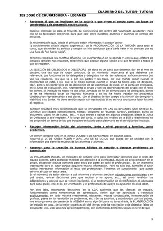 ____________________________CUADERNO DEL TUTOR- TUTORA
IES JOSÉ DE CHURRIGUERA - LEGANÉS

     Favorecer el que se impliquen en la tutoría y que vivan el centro como un lugar de
      convivencia y de desarrollo socio-cultural.

      Especial prioridad se dará al Proyecto de Convivencia del centro del “Alumnado ayudante”. Para
      ello se os facilitarán directrices para que cale entre nuestros alumnos y alumnas el sentido del
      proyecto.

      Es recomendable que, desde el principio estén informados y puedan opinar
      (y posiblemente añadir alguna sugerencia) de la PROGRAMACIÓN DE LA TUTORÍA para todo el
      curso, que entiendan su sentido y tengan un hilo conductor para darle valor y no piensen que es
      una hora de “no hacer nada”.

      Tenemos recogidas las NORMAS BÁSICAS DE CONVIVENCIA en la agenda y, con lo que Jefatura de
      Estudios también nos recuerde, tendremos que dedicar alguna sesión a lo que favorece a todos el
      que se respeten.

      LA ELECCIÓN DE DELEGADOS o DELEGADAS de clase es un paso que debemos dar en el mes de
      octubre, una vez que se hayan conocido. Es un momento importante al que debemos dar
      relevancia. Las funciones de los delegados y delegadas han de ser aclaradas suficientemente (no
      son los recaderos, los que va a por los partes y las tizas, los que manda callar cuando el
      profesorado no está, a los que se le piden cuentas cuando el grupo ha hecho algo no deseable,
      etc.), pero sí los portavoces de las decisiones de las asambleas de clase, en la Junta de delegados,
      en la Junta de evaluación, etc. Representa al grupo y son los coordinadores del grupo con el resto
      del centro. El Instituto ha hecho ya dos años Jornadas de fin de semana para los delegados, donde
      se les ha intentado dotar de recursos humanos y se les ha hecho trabajar en propuestas
      constructivas representando a sus clases, con el objetivo de dar cuerpo a la función de delegado y
      viabilidad a su Junta. No tiene sentido seguir con ese trabajo si no se hace una buena labor tutorial
      al respecto.

      También resultará muy recomendable que se IMPLIQUEN EN LAS ACTIVIDADES QUE OFRECE EL
      CENTRO: actividades extraescolares, fiestas, programa de “Buenas Tardes”, periódico, punto de
      encuentro, viajes fin de curso, etc…. y que entren a opinar en algunas decisiones desde la Junta
      de Delegados a ese respecto. A lo largo del curso, a todos los niveles de la ESO y Bachillerato se
      les propondrá un tema de los que trabajen en tutoría para plasmarlo en el periódico del instituto.

     Recoger información inicial del alumnado, tanto a nivel personal y familiar, como
      académico.

      Un primer contacto será en la JUNTA DOCENTE DE SEPTIEMBRE en algunos casos.
      Recurrid al D. DE ORIENTACIÓN y JEFATURA DE ESTUDIOS que puede ser de utilidad con la
      información que tiene de muchos de los alumnos y alumnas.

     Asesorar para la creación de buenos hábitos de estudio y detectar problemas de
      aprendizaje

      LA EVALUACIÓN INICIAL de mediados de octubre sirve para contrastar opiniones con el resto del
      equipo docente, para coordinar medidas de atención a la diversidad, ajustes de programación en el
      grupo, establecer pautas comunes para ellos por parte de todo el profesorado… Es un momento
      interesante para el tutor porque adquiere mucha información. Pero no sólo eso, también el tutor
      vuelca interesante información al resto del profesorado. Tenemos un cuestionario que puede
      servirle al tutor en esta tarea.
      Es el momento de estar atentos a qué alumnos y alumnas precisan adaptaciones curriculares y en
      qué áreas, revisar decisiones para que reciban o no apoyo, etc., así como revalidar las
      adaptaciones y apoyos que se vienen haciendo, si la programación de diversificación es adecuada
      para cada grupo, etc. El D. de Orientación y el profesorado de apoyo os ayudarán en esta labor.

      Por otro lado, recordando decisiones de la CCP, sabemos que las técnicas de estudio,
      fundamentales como herramientas de aprendizaje, tienen que ser abordadas y valoradas
      explícitamente en cada materia (resúmenes, esquemas, mapas conceptuales, interpretación de
      gráficos, pasos en la resolución de problemas, etc.) En las tutorías, y coordinados con los padres,
      nos encargaremos de presentar la AGENDA como algo útil para su tarea diaria, la PLANIFICACIÓN
      del estudio en casa, de la mejor organización del tiempo o de la motivación o de detectar fallos de
      estudiante, etc. Dos sesiones aproximadamente, con contenidos diferentes según el nivel de que



                                                                                                         9
 