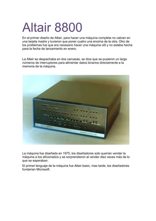 Altair 8800<br />En el primer diseño de Altair, para hacer una máquina completa no cabían en una tarjeta madre y tuvieron que poner cuatro una encima de la otra. Otro de los problemas fue que era necesario hacer una máquina útil y no estaba hecha para la fecha de lanzamiento en enero.<br />La Altair se despachaba en dos carcasas, se dice que se pusieron un largo números de interruptores para alimentar datos binarios directamente a la memoria de la máquina.<br />La máquina fue diseñada en 1975, los diseñadores solo querían vender la máquina a los aficionados y se sorprendieron al vender diez veces más de lo que se esperaban.<br />El primer lenguaje de la máquina fue Altair basic, mas tarde, los diseñadores fundarían Microsoft. <br />