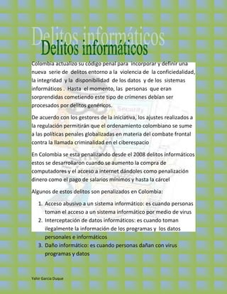 Colombia actualizo su código penal para incorporar y definir una
nueva serie de delitos entorno a la violencia de la conficiedalidad,
la integridad y la disponibilidad de los datos y de los sistemas
informáticos . Hasta el momento, las personas que eran
sorprendidas cometiendo este tipo de crímenes debían ser
procesados por delitos genéricos.

De acuerdo con los gestores de la iniciativa, los ajustes realizados a
la regulación permitirán que el ordenamiento colombiano se sume
a las políticas penales globalizadas en materia del combate frontal
contra la llamada criminalidad en el ciberespacio

En Colombia se esta penalizando desde el 2008 delitos informáticos
estos se desarrollaron cuando se aumento la compra de
computadores y el acceso a internet dándoles como penalización
dinero como el pago de salarios mínimos y hasta la cárcel

Algunos de estos delitos son penalizados en Colombia:

   1. Acceso abusivo a un sistema informático: es cuando personas
      toman el acceso a un sistema informático por medio de virus
   2. Interceptación de datos informáticos: es cuando toman
      ilegalmente la información de los programas y los datos
      personales e informáticos
   3. Daño informático: es cuando personas dañan con virus
      programas y datos



Yahir Garcia Duque
 