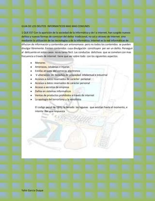 GUIA DE LOS DELITOS INFORMATICOS MAS MAS COMUNES

1 QUE ES? Con la aparición de la sociedad de la informática y de l a internet, han surgido nuevos
delitos y nuevas formas de comicion del delito tradicional, no sol.o atravez de internet sino
mediante la utilización de las tecnologías y de la informática. Internet es la red informáticas de
difucion de información y contenidos por antonomasia pero no todos los contenidos se pueden
divulgar libremente. Existen contenidos cuya divulgación constituyen per ser un delito. Perseguir
al delicuente en estos casos no es tarea fácil. Las conductas delictivas que se cometen con mas
frecuencia a través de internet tiene que ver sobre todo con los siguientes aspectos:

           Menores
           Amenazas, calubnias e injurias
           Estsfas atraves del comecio electronco
            V ulneracion de derechos de propiedad intelectual e industrial
           Accesos a datos reservados de carácter personal
           Accesos a datos reservados de carácter personal
           Acceso a secretos de empresa
           Daños en sistemas informaticos
           Ventas de productos prohibidos a través de internet
           La apología del terrorismo y la xenofobia

           El codigo penal de 1995 ha llenado las lagunas que existían hasta el momento, e
           intenta dar una respuesta




Yahir Garcia Duque
 