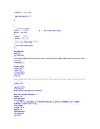 for(int y=1 ; y<5 ; y++)
 {
  char_1[0].ch[u][y]='*';
 }
}



{
     system("color f3");
 cout<< "       t"<<"          1 2 3 4"<<endl<<endl<<endl;
 for( i=1 ; i<5 ; i++)
 {
  cout<<"       ttt";
  for ( j=0 ; j<5 ; j++)
  {
   cout<<char_1[0].ch[i][j]<<" ";
  }
  cout<<endl<<endl<<endl;
 }
}
nuevalinea(3);
main_1();
nuevalinea(4);
}
/***************************************************************************************
********/
void num_1()
{
primervalor();
system("cls");
output_1();
valorpuntaje();
nuevalinea(1);
num_2();
}
/***************************************************************************************
********/
void num_2()
{
segundovalor();
system("cls");
if(fila1==fila2&&columna1==columna2)
{
 char_1[0].ch[fila1][columna1]='*';
 output_1();
 valorpuntaje();
 nuevalinea(3);
    cout<<"ErrornnINGRESASTE POSICIONES IGUALES!!!!nnCASTIGO DE CUATRO
PUNTOS"<<endl<<endl<<endl;
 delay(3000);
 system("cls");
 output_1();
 valorpuntaje();
 nuevalinea(3);
 num_1();
 