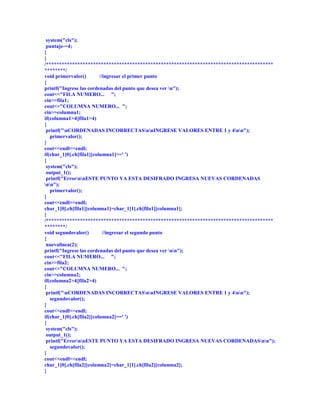 system("cls");
 puntaje-=4;
}
}
/***************************************************************************************
********/
void primervalor()        //ingresar el primer punto
{
printf("Ingrese las cordenadas del punto que desea ver n");
cout<<"FILA NUMERO... ";
cin>>fila1;
cout<<"COLUMNA NUMERO... ";
cin>>columna1;
if(columna1>4||fila1>4)
{
 printf("nCORDENADAS INCORRECTASnnINGRESE VALORES ENTRE 1 y 4nn");
   primervalor();
}
cout<<endl<<endl;
if(char_1[0].ch[fila1][columna1]==' ')
{
 system("cls");
 output_1();
 printf("ErrornnESTE PUNTO YA ESTA DESIFRADO INGRESA NUEVAS CORDENADAS
nn");
   primervalor();
}
cout<<endl<<endl;
char_1[0].ch[fila1][columna1]=char_1[1].ch[fila1][columna1];
}
/***************************************************************************************
********/
void segundovalor()         //ingresar el segundo punto
{
 nuevalinea(2);
printf("Ingrese las cordenadas del punto que desea ver nn");
cout<<"FILA NUMERO... ";
cin>>fila2;
cout<<"COLUMNA NUMERO... ";
cin>>columna2;
if(columna2>4||fila2>4)
{
 printf("nCORDENADAS INCORRECTASnnINGRESE VALORES ENTRE 1 y 4nn");
   segundovalor();
}
cout<<endl<<endl;
if(char_1[0].ch[fila2][columna2]==' ')
{
 system("cls");
 output_1();
 printf("ErrornnESTE PUNTO YA ESTA DESIFRADO INGRESA NUEVAS CORDENADASnn");
   segundovalor();
}
cout<<endl<<endl;
char_1[0].ch[fila2][columna2]=char_1[1].ch[fila2][columna2];
}
 