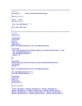 /***************************************************************************************
********/
void output_1()          //mostrar la pantalla principal del juego
{
 for( e=0 ; e<5 ; e++)
{
 cout<<"       ttt";
 for(q=0 ; q<5 ; q++)
 {
   cout<<char_1[0].ch[e][q]<<" ";
 }
 cout<<endl<<endl<<endl;
}
}
/***************************************************************************************
********/
void main_1()
{
 valorpuntaje();
 gotoxy(1,20);
 num_1();
output_1();
valorpuntaje();
if(char_1[1].ch[fila1][columna1]==char_1[1].ch[fila2][columna2])
{
 gotoxy(1,20);
   cout<<"ENCONTRASTE UNA PAREJA,,BIEN¡¡¡nn TIENES DIEZ PUNTOS¡¡"<<endl;
   char_1[0].ch[fila1][columna1]=' ';
   char_1[0].ch[fila2][columna2]=' ';
   puntaje+=10;
}
else
{
 gotoxy(1,20);
 printf("FALLASTE, INTENTA OTRA VEZnnCASTIGO DE DOS PUNTOS");
 nuevalinea(5);
 puntaje-=2;
}
if(char_1[1].ch[fila1][columna1]!=char_1[1].ch[fila2][columna2])
{
 char_1[0].ch[fila1][columna1]='*','*';
 char_1[0].ch[fila2][columna2]='*','*';
}
tiempo(1600);
system("cls");
output_1();
valorpuntaje();
for (i=1 ; i<2 ; i++)
{
 for ( j=1 ; j<2 ; j++)
 {
  if (char_1[0].ch[i][j]==' '&&char_1[0].ch[i][j+1]==' '&&char_1[0].ch[i][j+2]=='
'&&char_1[0].ch[i][j+3]==' '&&char_1[0].ch[i+1][j]==' '&&char_1[0].ch[i+1][j+1]=='
'&&char_1[0].ch[i+1][j+2]==' '&&char_1[0].ch[i+1][j+3]==' '&&char_1[0].ch[i+2][j]=='
'&&char_1[0].ch[i+2][j+1]==' '&&char_1[0].ch[i+2][j+2]==' '&&char_1[0].ch[i+2][j+3]=='
 