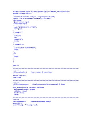 '&&char_1[0].ch[i+3][j]==' '&&char_1[0].ch[i+3][j+1]==' '&&char_1[0].ch[i+3][j+2]=='
'&&char_1[0].ch[i+3][j+3]==' ')
  {
  cout<<"nnGanaste!! tu puntaje es... "<<puntaje<<endl<<endl;
  cout<<"QUIERES INICIAR UN NUEVO JUEGO?(s/n)";
  cin>>vjugar;
  vjugar=tolower(vjugar);
  while(isdigit(vjugar))
  {
   cout<<"ESCOGE UNA OPCION";
   cin>>vjugar;
  }
  if (vjugar=='s')
  {
   puntaje=0;
   x=0;
   system("cls");
   main();
  }
  if (vjugar=='n')
  {
   cout<<"JUEGO TERMINADO";
   exit(0);
  }
  else
  {
   exit(0);
  }
  }
 }
}
main_1();
}
/***************************************************************************************
********/
void nuevalinea(int y)        //hace el numero de nuevas lineas
{
 for (e=0 ; e<y ; e++)
  cout<<endl;
}
/***************************************************************************************
********/
void delay(long seconds)         //Esta funcion es para hacer una pantalla de tiempo
{
 clock_t time1 = clock(); // usar hora del sistema
    clock_t time2 = time1 + seconds;
   while(time1 < time2)
    time1 = clock();
   return;
}
/***************************************************************************************
********/
void valorpuntaje(){          //con esto actualizamos puntaje
 gotoxy(64,17);
 cout<<"Puntaje = "<<puntaje<<endl;
}
 