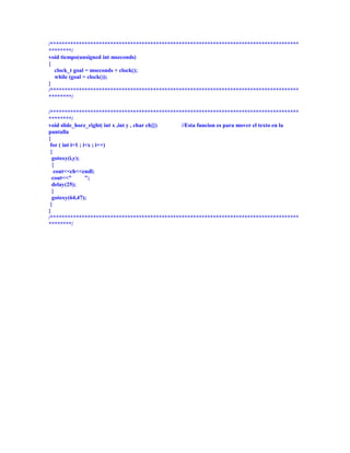/***************************************************************************************
********/
void tiempo(unsigned int mseconds)
{
  clock_t goal = mseconds + clock();
  while (goal > clock());
}
/***************************************************************************************
********/

/***************************************************************************************
********/
void slide_horz_right( int x ,int y , char ch[]) //Esta funcion es para mover el texto en la
pantalla
{
 for ( int i=1 ; i<x ; i++)
 {
  gotoxy(i,y);
  {
   cout<<ch<<endl;
  cout<<"         ";
  delay(25);
  }
  gotoxy(64,47);
 }
}
/***************************************************************************************
********/
 