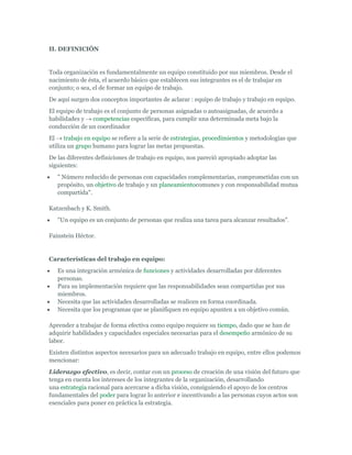 II. DEFINICIÓN


Toda organización es fundamentalmente un equipo constituido por sus miembros. Desde el
nacimiento de ésta, el acuerdo básico que establecen sus integrantes es el de trabajar en
conjunto; o sea, el de formar un equipo de trabajo.
De aquí surgen dos conceptos importantes de aclarar : equipo de trabajo y trabajo en equipo.
El equipo de trabajo es el conjunto de personas asignadas o autoasignadas, de acuerdo a
habilidades y competencias específicas, para cumplir una determinada meta bajo la
conducción de un coordinador
El trabajo en equipo se refiere a la serie de estrategias, procedimientos y metodologías que
utiliza un grupo humano para lograr las metas propuestas.
De las diferentes definiciones de trabajo en equipo, nos pareció apropiado adoptar las
siguientes:
   " Número reducido de personas con capacidades complementarias, comprometidas con un
   propósito, un objetivo de trabajo y un planeamientocomunes y con responsabilidad mutua
   compartida".

Katzenbach y K. Smith.
   "Un equipo es un conjunto de personas que realiza una tarea para alcanzar resultados".

Fainstein Héctor.


Características del trabajo en equipo:
   Es una integración armónica de funciones y actividades desarrolladas por diferentes
   personas.
   Para su implementación requiere que las responsabilidades sean compartidas por sus
   miembros.
   Necesita que las actividades desarrolladas se realicen en forma coordinada.
   Necesita que los programas que se planifiquen en equipo apunten a un objetivo común.

Aprender a trabajar de forma efectiva como equipo requiere su tiempo, dado que se han de
adquirir habilidades y capacidades especiales necesarias para el desempeño armónico de su
labor.
Existen distintos aspectos necesarios para un adecuado trabajo en equipo, entre ellos podemos
mencionar:
Liderazgo efectivo, es decir, contar con un proceso de creación de una visión del futuro que
tenga en cuenta los intereses de los integrantes de la organización, desarrollando
una estrategia racional para acercarse a dicha visión, consiguiendo el apoyo de los centros
fundamentales del poder para lograr lo anterior e incentivando a las personas cuyos actos son
esenciales para poner en práctica la estrategia.
 