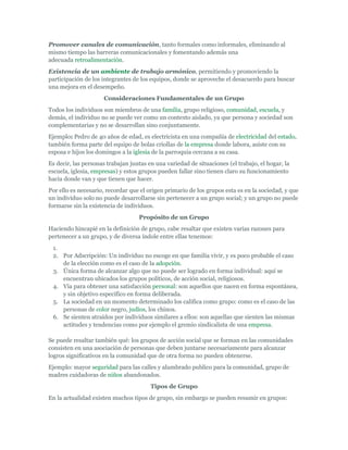 Promover canales de comunicación, tanto formales como informales, eliminando al
mismo tiempo las barreras comunicacionales y fomentando además una
adecuada retroalimentación.
Existencia de un ambiente de trabajo armónico, permitiendo y promoviendo la
participación de los integrantes de los equipos, donde se aproveche el desacuerdo para buscar
una mejora en el desempeño.
                     Consideraciones Fundamentales de un Grupo
Todos los individuos son miembros de una familia, grupo religioso, comunidad, escuela, y
demás, el individuo no se puede ver como un contexto aislado, ya que persona y sociedad son
complementarias y no se desarrollan sino conjuntamente.
Ejemplo: Pedro de 40 años de edad, es electricista en una compañía de electricidad del estado,
también forma parte del equipo de bolas criollas de la empresa donde labora, asiste con su
esposa e hijos los domingos a la iglesia de la parroquia cercana a su casa.
Es decir, las personas trabajan juntas en una variedad de situaciones (el trabajo, el hogar, la
escuela, iglesia, empresas) y estos grupos pueden fallar sino tienen claro su funcionamiento
hacia donde van y que tienen que hacer.
Por ello es necesario, recordar que el origen primario de los grupos esta es en la sociedad, y que
un individuo solo no puede desarrollarse sin pertenecer a un grupo social; y un grupo no puede
formarse sin la existencia de individuos.
                                   Propósito de un Grupo
Haciendo hincapié en la definición de grupo, cabe resaltar que existen varias razones para
pertenecer a un grupo, y de diversa índole entre ellas tenemos:
 1.
 2. Por Adscripción: Un individuo no escoge en que familia vivir, y es poco probable el caso
    de la elección como es el caso de la adopción.
 3. Única forma de alcanzar algo que no puede ser logrado en forma individual: aquí se
    encuentran ubicados los grupos políticos, de acción social, religiosos.
 4. Vía para obtener una satisfacción personal: son aquellos que nacen en forma espontánea,
    y sin objetivo especifico en forma deliberada.
 5. La sociedad en un momento determinado los califica como grupo: como es el caso de las
    personas de color negro, judíos, los chinos.
 6. Se sienten atraídos por individuos similares a ellos: son aquellas que sienten las mismas
    actitudes y tendencias como por ejemplo el gremio sindicalista de una empresa.

Se puede resaltar también qué: los grupos de acción social que se forman en las comunidades
consisten en una asociación de personas que deben juntarse necesariamente para alcanzar
logros significativos en la comunidad que de otra forma no pueden obtenerse.
Ejemplo: mayor seguridad para las calles y alumbrado publico para la comunidad, grupo de
madres cuidadoras de niños abandonados.
                                        Tipos de Grupo
En la actualidad existen muchos tipos de grupo, sin embargo se pueden resumir en grupos:
 