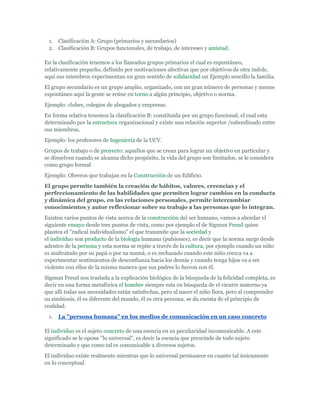 1. Clasificación A: Grupo (primarios y secundarios)
 2. Clasificación B: Grupos funcionales, de trabajo, de intereses y amistad.

En la clasificación tenemos a los llamados grupos primarios el cual es espontáneo,
relativamente pequeño, definido por motivaciones afectivas que por objetivos de otra índole,
aquí sus miembros experimentan un gran sentido de solidaridad un Ejemplo sencillo la familia.
El grupo secundario es un grupo amplio, organizado, con un gran número de personas y menos
espontáneo aquí la gente se reúne en torno a algún principio, objetivo o norma.
Ejemplo: clubes, colegios de abogados y empresas.
En forma relativa tenemos la clasificación B: constituida por un grupo funcional, el cual esta
determinado por la estructura organizacional y existe una relación superior /subordinado entre
sus miembros.
Ejemplo: los profesores de Ingeniería de la UCV.
Grupos de trabajo o de proyecto: aquellos que se crean para lograr un objetivo en particular y
se disuelven cuando se alcanza dicho propósito, la vida del grupo son limitados, se le considera
como grupo formal
Ejemplo: Obreros que trabajan en la Construcción de un Edificio.
El grupo permite también la creación de hábitos, valores, creencias y el
perfeccionamiento de las habilidades que permiten lograr cambios en la conducta
y dinámica del grupo, en las relaciones personales, permite intercambiar
conocimientos y autor reflexionar sobre su trabajo a las personas que lo integran.
Existen varios puntos de vista acerca de la construcción del ser humano, vamos a abordar el
siguiente ensayo desde tres puntos de vista, como por ejemplo el de Sigmun Freud quien
plantea el "radical individualismo" el que transmite que la sociedad y
el individuo son producto de la biología humana (pulsiones), es decir que la norma surge desde
adentro de la persona y esta norma se repite a través de la cultura, por ejemplo cuando un niño
es maltratado por su papá o por su mamá, o es rechazado cuando este niño crezca va a
experimentar sentimientos de desconfianza hacia los demás y cuando tenga hijos va a ser
violento con ellos de la misma manera que sus padres lo fueron con él.
Sigmun Freud nos traslada a la explicación biológica de la búsqueda de la felicidad completa, es
decir en una forma metafórica el hombre siempre esta en búsqueda de el vientre materno ya
que allí todas sus necesidades están satisfechas, pero al nacer el niño llora, pero al comprender
su simbiosis, él es diferente del mundo, él es otra persona, se da cuenta de el principio de
realidad.
 1.   La "persona humana" en los medios de comunicación en un caso concreto

El individuo es el sujeto concreto de una esencia en su peculiaridad incomunicable. A este
significado se le opone "lo universal", es decir la esencia que prescinde de todo sujeto
determinado y que como tal es comunicable a diversos sujetos.
El individuo existe realmente mientras que lo universal permanece en cuanto tal únicamente
en lo conceptual.
 