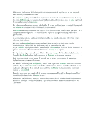 El término "individum" del latín significa etimológicamente lo indiviso por lo que no puede
existir multiplicado o varias veces.
En los reinos vegetal y animal todo individuo está de ordinario separado claramente de todos
los otros. El hombre posee una substantividad esencialmente superior, pues su alma espiritual
le eleva a la categoría de persona.
De esta manera llamamos persona al individuo de orden espiritual, esto es un individuo dotado
de naturaleza espiritual en su peculiaridad incomunicable.
El hombre es el único individuo que aparece en el mundo con los caracteres de "persona", se lo
designa con nombre propio y se presenta como sujeto de toda proposición y portador de
propiedades.
A la esencia de persona pertenece sólo la capacidad par la autoconciencia intelectual y para
disponer de sí mismo.
Es conocida la dignidad incomparable de la persona, la cual tiene su destino y su fin
absolutamente irreiterables por encima del bien de la especie y del todo
social. Muestra principalmente esta preeminencia su libertad, en virtud de la cual determina su
propio camino sin estar atada inevitablemente a lasleyes de su especie.
La dignidad de la persona radica en el hecho de que es imagen de Dios. En esto, la Doctrina
Social de la Iglesia fundamenta la existencia de derechos en la persona humana.
Este plano espiritual, como hemos dicho es lo que la separa tajantemente de los demás
individuos que componen el mundo.
La persona humana posee inteligencia y esto la hace superior al universo material. Asimismo,
el hecho de poseer conciencia le permite descubrir que esta llamado a una fidelidad a la tarea
del bien y la búsqueda de la verdad, resolviendo los problemas morales que se le presentan
dentro de la sociedad.
Por otra parte, una prerrogativa de la persona humana es su libertad verdadero don de Dios
que el hombre ha recibido del amor divino.
Por último la fe ilumina la dignidad humana mediante la cual el hombre toma conciencia que
fue hecho a imagen y semejanza de Dios y que esta asociado al misterio de la redención de
Jesucristo.
 