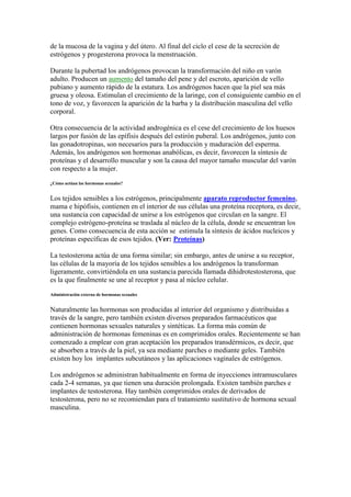de la mucosa de la vagina y del útero. Al final del ciclo el cese de la secreción de
estrógenos y progesterona provoca la menstruación.

Durante la pubertad los andrógenos provocan la transformación del niño en varón
adulto. Producen un aumento del tamaño del pene y del escroto, aparición de vello
pubiano y aumento rápido de la estatura. Los andrógenos hacen que la piel sea más
gruesa y oleosa. Estimulan el crecimiento de la laringe, con el consiguiente cambio en el
tono de voz, y favorecen la aparición de la barba y la distribución masculina del vello
corporal.

Otra consecuencia de la actividad androgénica es el cese del crecimiento de los huesos
largos por fusión de las epífisis después del estirón puberal. Los andrógenos, junto con
las gonadotropinas, son necesarios para la producción y maduración del esperma.
Además, los andrógenos son hormonas anabólicas, es decir, favorecen la síntesis de
proteínas y el desarrollo muscular y son la causa del mayor tamaño muscular del varón
con respecto a la mujer.
¿Cómo actúan las hormonas sexuales?


Los tejidos sensibles a los estrógenos, principalmente aparato reproductor femenino,
mama e hipófisis, contienen en el interior de sus células una proteína receptora, es decir,
una sustancia con capacidad de unirse a los estrógenos que circulan en la sangre. El
complejo estrógeno-proteína se traslada al núcleo de la célula, donde se encuentran los
genes. Como consecuencia de esta acción se estimula la síntesis de ácidos nucleicos y
proteínas específicas de esos tejidos. (Ver: Proteínas)

La testosterona actúa de una forma similar; sin embargo, antes de unirse a su receptor,
las células de la mayoría de los tejidos sensibles a los andrógenos la transforman
ligeramente, convirtiéndola en una sustancia parecida llamada dihidrotestosterona, que
es la que finalmente se une al receptor y pasa al núcleo celular.
Administración externa de hormonas sexuales


Naturalmente las hormonas son producidas al interior del organismo y distribuidas a
través de la sangre, pero también existen diversos preparados farmacéuticos que
contienen hormonas sexuales naturales y sintéticas. La forma más común de
administración de hormonas femeninas es en comprimidos orales. Recientemente se han
comenzado a emplear con gran aceptación los preparados transdérmicos, es decir, que
se absorben a través de la piel, ya sea mediante parches o mediante geles. También
existen hoy los implantes subcutáneos y las aplicaciones vaginales de estrógenos.

Los andrógenos se administran habitualmente en forma de inyecciones intramusculares
cada 2-4 semanas, ya que tienen una duración prolongada. Existen también parches e
implantes de testosterona. Hay también comprimidos orales de derivados de
testosterona, pero no se recomiendan para el tratamiento sustitutivo de hormona sexual
masculina.
 