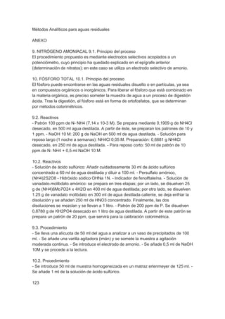 Métodos Analíticos para aguas residuales

ANEXO

9. NITRÓGENO AMONIACAL 9.1. Principio del proceso
El procedimiento propuesto es mediante electrodos selectivos acoplados a un
potenciómetro, cuyo principio ha quedado explicado en el epígrafe anterior
(determinación de nitratos); en este caso se utiliza un electrodo selectivo de amonio.

10. FÓSFORO TOTAL 10.1. Principio del proceso
El fósforo puede encontrarse en las aguas residuales disuelto o en partículas, ya sea
en compuestos orgánicos o inorgánicos. Para liberar el fósforo que está combinado en
la materia orgánica, es preciso someter la muestra de agua a un proceso de digestión
ácida. Tras la digestión, el fósforo está en forma de ortofosfatos, que se determinan
por métodos colorimétricos.

9.2. Reactivos
- Patrón 100 ppm de N- NH4 (7,14 x 10-3 M). Se prepara mediante 0,1909 g de NH4Cl
desecado, en 500 ml agua destilada. A partir de éste, se preparan los patrones de 10 y
1 ppm. - NaOH 10 M: 200 g de NaOH en 500 ml de agua destilada. - Solución para
reposo largo (1 noche a semanas): NH4Cl 0,05 M. Preparación: 0,6681 g NH4Cl
desecado, en 250 ml de agua destilada. - Para reposo corto: 50 ml de patrón de 10
ppm de N- NH4 + 0,5 ml NaOH 10 M.

10.2. Reactivos
- Solución de ácido sulfúrico: Añadir cuidadosamente 30 ml de ácido sulfúrico
concentrado a 60 ml de agua destilada y diluir a 100 ml. - Persulfato amónico,
(NH4)2S2O8 - Hidróxido sódico OHNa 1N. - Indicador de fenolftaleína. - Solución de
vanadato-molibdato amónico: se prepara en tres etapas; por un lado, se disuelven 25
g de (NH4)6Mo7O24 x 4H2O en 400 ml de agua destilada; por otro lado, se disuelven
1.25 g de vanadato molibdato en 300 ml de agua destilada caliente, se deja enfriar la
disolución y se añaden 250 ml de HNO3 concentrado. Finalmente, las dos
disoluciones se mezclan y se llevan a 1 litro. - Patrón de 200 ppm de P. Se disuelven
0,8780 g de KH2PO4 desecado en 1 litro de agua destilada. A partir de este patrón se
prepara un patrón de 20 ppm, que servirá para la calibración colorimétrica.

9.3. Procedimiento
- Se lleva una alícuota de 50 ml del agua a analizar a un vaso de precipitados de 100
ml. - Se añade una varilla agitadora (imán) y se somete la muestra a agitación
moderada continua. - Se introduce el electrodo de amonio. - Se añade 0,5 ml de NaOH
10M y se procede a la lectura.

10.2. Procedimiento
- Se introduce 50 ml de muestra homogeneizada en un matraz erlenmeyer de 125 ml. -
Se añade 1 ml de la solución de ácido sulfúrico.

123
 