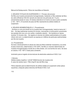 Manual de fitodepuración. Filtros de macrofitas en flotación

3. SÓLIDOS TOTALES EN SUSPENSIÓN 3.1. Principio del proceso
Se filtra una muestra previamente homogeneizada, mediante un filtro estándar de fibra
de vidrio (Whatman 934-AH; tamaño de retención de partículas de 1.5 µm),
previamente tarado en seco. El residuo retenido en el mismo se seca a peso constante
a 103 - 105º C. El aumento de peso de filtro representa los sólidos totales en
suspensión.

4. SÓLIDOS SEDIMENTABLES 4.1. Procedimiento
- Se llena un cono de Imhoff con la muestra bien homogeneizada, hasta la marca de 1
litro. - Se deja sedimentar durante 45 minutos, removiendo a continuación suavemente
las paredes del cono con una varilla o mediante rotación. - Se mantiene en reposo
durante 15 minutos más. - Se registra el volumen de sólidos sedimentados en la parte
inferior del cono. La determinación se expresa en mililitros de partículas sedimentadas
por litro de muestra.

3.2. Procedimiento
Se taran individualmente en placas de vidrio los filtros estándar necesarios y se anota
el peso inicial seco, determinado a 103-105ºC. Se filtra un volumen determinado de
muestra homogeneizada a través de un filtro tarado, con una bomba de vacío. Se seca
en estufa a 103- 105º C hasta peso constante.

Ionómetro para el registro de las lecturas de electrodos selectivos © M.D. Curt

• Cálculos:
Sólidos totales (mg/litro) = [(A-B)*1000]/Volumen de muestra (ml)
A: peso de residuo seco + filtro (mg) B: tara del filtro (mg)

Filtros estandar para la determinación de sólidos totales en suspensión antes (placa
izquierda) y después (placa derecha) del filtrado © M.D. Curt

118
 