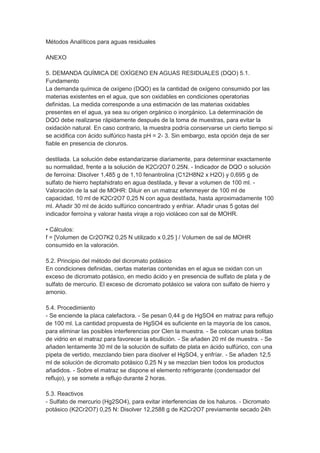 Métodos Analíticos para aguas residuales

ANEXO

5. DEMANDA QUÍMICA DE OXÍGENO EN AGUAS RESIDUALES (DQO) 5.1.
Fundamento
La demanda química de oxígeno (DQO) es la cantidad de oxígeno consumido por las
materias existentes en el agua, que son oxidables en condiciones operatorias
definidas. La medida corresponde a una estimación de las materias oxidables
presentes en el agua, ya sea su origen orgánico o inorgánico. La determinación de
DQO debe realizarse rápidamente después de la toma de muestras, para evitar la
oxidación natural. En caso contrario, la muestra podría conservarse un cierto tiempo si
se acidifica con ácido sulfúrico hasta pH = 2- 3. Sin embargo, esta opción deja de ser
fiable en presencia de cloruros.

destilada. La solución debe estandarizarse diariamente, para determinar exactamente
su normalidad, frente a la solución de K2Cr2O7 0.25N. - Indicador de DQO o solución
de ferroína: Disolver 1,485 g de 1,10 fenantrolina (C12H8N2 x H2O) y 0,695 g de
sulfato de hierro heptahidrato en agua destilada, y llevar a volumen de 100 ml. -
Valoración de la sal de MOHR: Diluir en un matraz erlenmeyer de 100 ml de
capacidad, 10 ml de K2Cr2O7 0,25 N con agua destilada, hasta aproximadamente 100
ml. Añadir 30 ml de ácido sulfúrico concentrado y enfriar. Añadir unas 5 gotas del
indicador ferroína y valorar hasta viraje a rojo violáceo con sal de MOHR.

• Cálculos:
f = [Volumen de Cr2O7K2 0,25 N utilizado x 0,25 ] / Volumen de sal de MOHR
consumido en la valoración.

5.2. Principio del método del dicromato potásico
En condiciones definidas, ciertas materias contenidas en el agua se oxidan con un
exceso de dicromato potásico, en medio ácido y en presencia de sulfato de plata y de
sulfato de mercurio. El exceso de dicromato potásico se valora con sulfato de hierro y
amonio.

5.4. Procedimiento
- Se enciende la placa calefactora. - Se pesan 0,44 g de HgSO4 en matraz para reflujo
de 100 ml. La cantidad propuesta de HgSO4 es suficiente en la mayoría de los casos,
para eliminar las posibles interferencias por Clen la muestra. - Se colocan unas bolitas
de vidrio en el matraz para favorecer la ebullición. - Se añaden 20 ml de muestra. - Se
añaden lentamente 30 ml de la solución de sulfato de plata en ácido sulfúrico, con una
pipeta de vertido, mezclando bien para disolver el HgSO4, y enfríar. - Se añaden 12,5
ml de solución de dicromato potásico 0,25 N y se mezclan bien todos los productos
añadidos. - Sobre el matraz se dispone el elemento refrigerante (condensador del
reflujo), y se somete a reflujo durante 2 horas.

5.3. Reactivos
- Sulfato de mercurio (Hg2SO4), para evitar interferencias de los haluros. - Dicromato
potásico (K2Cr2O7) 0,25 N: Disolver 12,2588 g de K2Cr2O7 previamente secado 24h
 