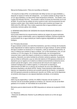 Manual de fitodepuración. Filtros de macrofitas en flotación

- El conjunto se deja enfriar; el condensador del reflujo se lava con agua destilada, y
después se separa el matraz del refrigerante. - La muestra oxidada se diluye hasta 75
ml con agua destilada y se deja enfriar hasta temperatura ambiente. - Se añaden unas
5 gotas del indicador ferroína. - Se procede a valorar el exceso de dicromato con la sal
de Mohr. El punto final de análisis se toma cuando el color varía bruscamente de azul
verdoso a pardo rojizo. Este método resulta eficaz para muestras que tengan una
DQO entre 50 y 800 mg/l. Para niveles superiores diluir el agua problema y para
contenidos menores aplicar otro método.

6. DEMANDA BIOLÓGICA DE OXÍGENO EN AGUAS RESIDUALES (DBO5) 6.1.
Fundamento
Esta prueba determina los requerimientos relativos de oxígeno de aguas residuales,
efluentes y aguas contaminadas, para su degradación biológica. Expresa el grado de
contaminación de un agua residual por materia orgánica degradable por oxidación
biológica.

6.2. Principios del proceso
El agua residual contiene una cierta flora bacteriana, que tras un tiempo de incubación,
actúa degradando la materia orgánica contenida en el agua residual. Si cierta cantidad
del agua a analizar se introduce en un recipiente, y éste se cierra herméticamente, se
crea un sistema que contiene el agua a analizar, con su flora bacteriana y aire, el cual
contiene un 21% de oxígeno. En un tiempo determinado, los microorganismos
consumen todo o parte del oxígeno contenido en el sistema al degradar la materia
orgánica, liberando una cierta cantidad de anhídrido carbónico gaseoso. Suponiendo
que se inhibe la nitrificación y que se retira del sistema el CO2 gaseoso producido, la
depresión que se registra en el sistema se deberá exclusivamente al descenso de la
presión parcial del oxígeno, como consecuencia del consumo de oxígeno en la
oxidación biológica de la materia orgánica. A continuación se describe la
determinación de DBO con un periodo de incubación de cinco días (DBO5) en
biómetros diseñados a tal efecto (WTW- Oxitop). Estos biómetros están dotados de
tapones con dispositivos de lectura de la presión parcial de los frascos. La captación
del CO2 gaseoso producido se efectúa por reacción con OHNa, que ha de disponerse
al comienzo del ensayo en una cápsula diseñada a tal efecto, en el sistema.

• Cálculos:
DQO (mg de oxígeno/litro) = [(A-B) x N x 8000 ]/ Volumen (ml) de muestra. A=
Volumen (ml) de sal de Mohr gastado en el blanco. B= Volumen (ml) de sal de Mohr
gastado en la muestra. N= Normalidad de la sal de Mohr.

Biómetros para la determinación de DBO dispuestos en cámara de incubación © M.D.
Curt

6.3. Reactivos
- Disolución de alliltiourea: Disolver 5 g de alliltiourea reactivo en un litro de agua
destilada.
 