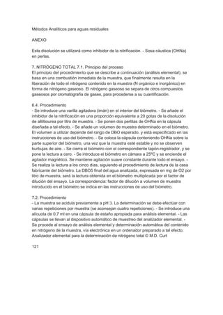 Métodos Analíticos para aguas residuales

ANEXO

Esta disolución se utilizará como inhibidor de la nitrificación. - Sosa cáustica (OHNa)
en perlas.

7. NITRÓGENO TOTAL 7.1. Principio del proceso
El principio del procedimiento que se describe a continuación (análisis elemental), se
basa en una combustión inmediata de la muestra, que finalmente resulta en la
liberación de todo el nitrógeno contenido en la muestra (N orgánico e inorgánico) en
forma de nitrógeno gaseoso. El nitrógeno gaseoso se separa de otros compuestos
gaseosos por cromatografía de gases, para procederse a su cuantificación.

6.4. Procedimiento
- Se introduce una varilla agitadora (imán) en el interior del biómetro. - Se añade el
inhibidor de la nitrificación en una proporción equivalente a 20 gotas de la disolución
de alliltiourea por litro de muestra. - Se ponen dos perlitas de OHNa en la cápsula
diseñada a tal efecto. - Se añade un volumen de muestra determinado en el biómetro.
El volumen a utilizar depende del rango de DBO esperado, y está especificado en las
instrucciones de uso del biómetro. - Se coloca la cápsula conteniendo OHNa sobre la
parte superior del biómetro, una vez que la muestra esté estable y no se observen
burbujas de aire. - Se cierra el biómetro con el correspondiente tapón-registrador, y se
pone la lectura a cero. - Se introduce el biómetro en cámara a 25ºC y se enciende el
agitador magnético. Se mantiene agitación suave constante durante todo el ensayo. -
Se realiza la lectura a los cinco días, siguiendo el procedimiento de lectura de la casa
fabricante del biómetro. La DBO5 final del agua analizada, expresada en mg de O2 por
litro de muestra, será la lectura obtenida en el biómetro multiplicada por el factor de
dilución del ensayo. La correspondencia: factor de dilución a volumen de muestra
introducido en el biómetro se indica en las instrucciones de uso del biómetro.

7.2. Procedimiento
- La muestra se acidula previamente a pH 3. La determinación se debe efectúar con
varias repeticiones por muestra (se aconsejan cuatro repeticiones). - Se introduce una
alícuota de 0,7 ml en una cápsula de estaño apropiada para análisis elemental. - Las
cápsulas se llevan al dispositivo automático de muestreo del analizador elemental. -
Se procede al ensayo de análisis elemental y determinación automática del contenido
en nitrógeno de la muestra, vía electrónica en un ordenador preparado a tal efecto.
Analizador elemental para la determinación de nitrógeno total © M.D. Curt

121
 