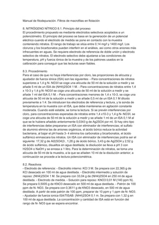 Manual de fitodepuración. Filtros de macrofitas en flotación

8. NITRÓGENO NÍTRICO 8.1. Principio del proceso
El procedimiento propuesto es mediante electrodos selectivos acoplados a un
potenciómetro. El principio del proceso se basa en la generación de un potencial
eléctrico cuando el electrodo de medida se pone en contacto con la muestra
conteniendo nitratos. El rango de trabajo se sitúa entre 0,14 mg/l y 1400 mg/l. Los
cloruros y los bicarbonatos pueden interferir en el análisis, así como otros aniones más
infrecuentes en aguas. Se requiere electrodo de referencia de doble unión y electrodo
selectivo de nitratos. El electrodo selectivo debe ajustarse a las condiciones de
temperatura, pH y fuerza iónica de la muestra y de los patrones usados en la
calibración para conseguir que las lecturas sean fiables.

8.3. Procedimiento
Para el caso de que no haya interferencias por cloro, las proporciones de alícuota y
ajustador de fuerza iónica (ISA) son las siguientes: - Para concentraciones de nitratos
superiores a 1,4 g N- NO3/l se coge una alícuota de 50 ml de la solución a medir y se
añade 5 ml de un ISA de (NH4)2SO4 1 M. - Para concentraciones de nitratos entre 1,4
x 10-3 y 1,4 g N- NO3/l se coge una alícuota de 50 ml de la solución a medir y se
añade 1 ml del ISA 0,1 M. - Para concentraciones menores de 1,4 x 10-3, se coge una
alícuota de 50 ml de la solución a medir y se añade 0,5 ml de un ISA 0,1 M diluido
previamente a 1:4. Se introducen los electrodos de referencia y lectura, y la sonda de
temperatura en la muestra con el ISA, que debe mantenerse en agitación constante
moderada. Cuando esté estable, se toma la lectura. Si se prevén interferencias por
cloro, para concentraciones esperadas de nitratos entre 1,4 x10-3 y 1,4 g N- NO3/l, se
coge una alícuota de 50 ml de la solución a medir y se añade 1 ml de un ISA 0,1 M al
que se le hubiera añadido anteriormente 0,0343 g de Ag2SO4 por ml. Si hay otro tipo
de interferencias debe prepararse un ISA con eliminador de interferencias; el sulfato
de aluminio elimina las de aniones orgánicos, el ácido bórico reduce la actividad
bacteriana, al bajar el pH hasta 3- 4 elimina los carbonatos y bicarbonatos, el ácido
sulfámico enmascara los nitratos. Un ISA con eliminador de interferencias podría ser el
siguiente: 17,32 g de Al2(SO4)3 , 1,28 g de ácido bórico, 3,43 g de Ag2SO4 y 2,52 g
de ácido sulfámico, disueltos en agua destilada; la disolución se lleva a pH 3 con
H2SO4 o NaOH y se enrasa a 1 litro. Para la determinación de nitratos, se toma una
alícuota de 50 ml de la muestra, a la que se añaden 10 ml de la disolución anterior; a
continuación se procede a la lectura potenciométrica.

8.2. Reactivos
- Electrodo de referencia: - Electrolito interno: KCl 3 M. Se prepara con 22,365 g de
KCl desecado en 100 ml de agua destilada. - Electrolito intermedio y solución de
reposo: (NH4)2SO4 1 M. Se prepara con 33,04 g de (NH4)2SO4 en 250 ml de agua
destilada. - Electrodo de medida. - Solución para reposo: KNO3 0,01 M (140 ppm N).
Se prepara 0,5005 g de KNO3 desecado en 500 ml de agua destilada. - Patrón de 100
ppm de N- NO3. Se prepara con 0,3611 g de KNO3 desecado, en 500 ml de agua
destilada. A partir de este patrón de 100 ppm, preparar de 10 ppm y 1 ppm de N- NO3.
- Ajustador de fuerza ionica ISA/TISAB: (NH4)2SO4 0,1 m. Se prepara con 1,32 g en
100 ml de agua destilada. La concentración y cantidad de ISA está en función del
rango de N- NO3 que se espera encontrar.
 